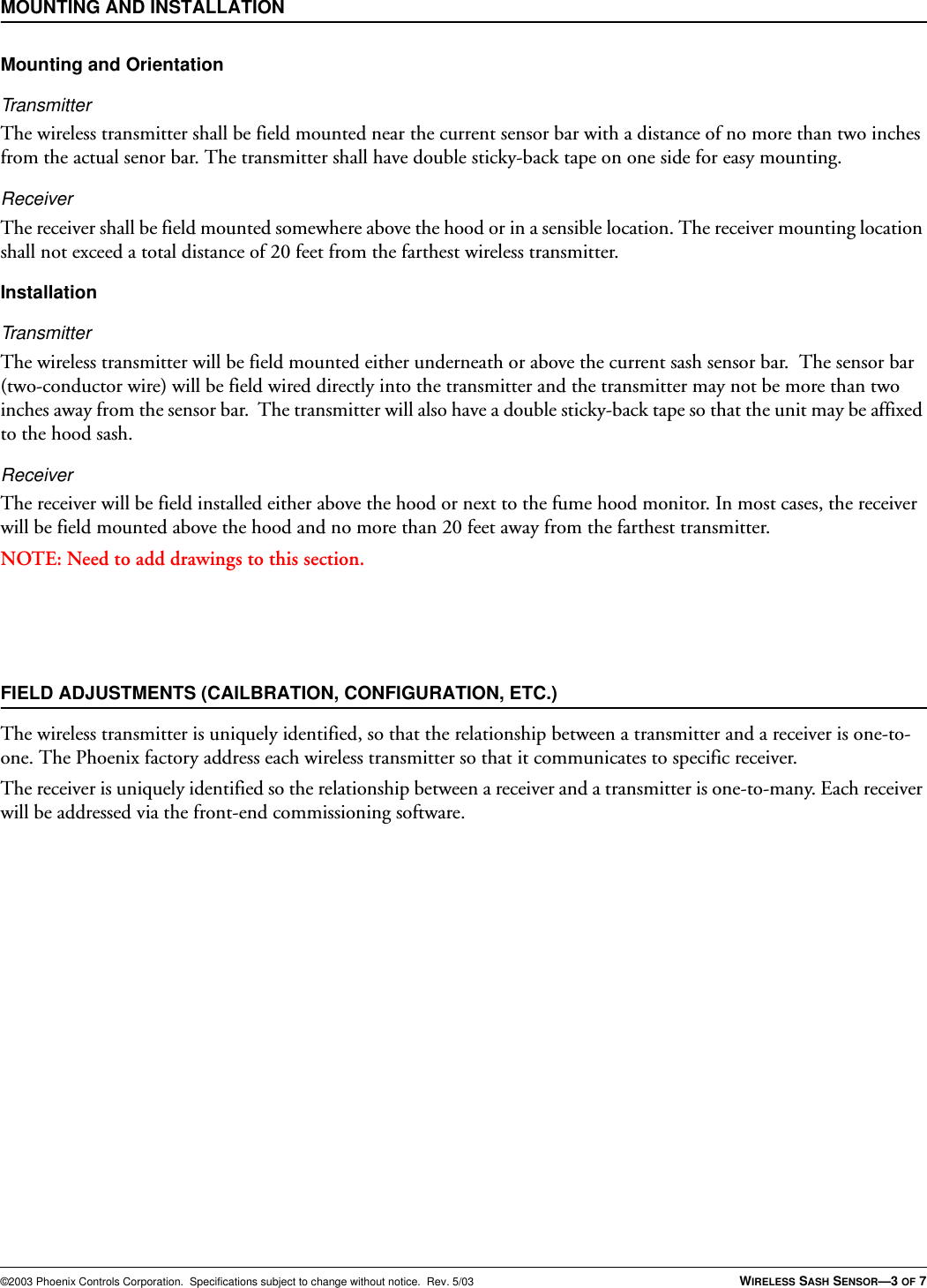 ©2003 Phoenix Controls Corporation.  Specifications subject to change without notice.  Rev. 5/03 WIRELESS SASH SENSOR—3 OF 7MOUNTING AND INSTALLATIONMounting and OrientationTransmitterThe wireless transmitter shall be field mounted near the current sensor bar with a distance of no more than two inches from the actual senor bar. The transmitter shall have double sticky-back tape on one side for easy mounting.ReceiverThe receiver shall be field mounted somewhere above the hood or in a sensible location. The receiver mounting location shall not exceed a total distance of 20 feet from the farthest wireless transmitter.InstallationTransmitterThe wireless transmitter will be field mounted either underneath or above the current sash sensor bar.  The sensor bar (two-conductor wire) will be field wired directly into the transmitter and the transmitter may not be more than two inches away from the sensor bar.  The transmitter will also have a double sticky-back tape so that the unit may be affixed to the hood sash.ReceiverThe receiver will be field installed either above the hood or next to the fume hood monitor. In most cases, the receiver will be field mounted above the hood and no more than 20 feet away from the farthest transmitter.NOTE: Need to add drawings to this section.FIELD ADJUSTMENTS (CAILBRATION, CONFIGURATION, ETC.)The wireless transmitter is uniquely identified, so that the relationship between a transmitter and a receiver is one-to-one. The Phoenix factory address each wireless transmitter so that it communicates to specific receiver.The receiver is uniquely identified so the relationship between a receiver and a transmitter is one-to-many. Each receiver will be addressed via the front-end commissioning software.