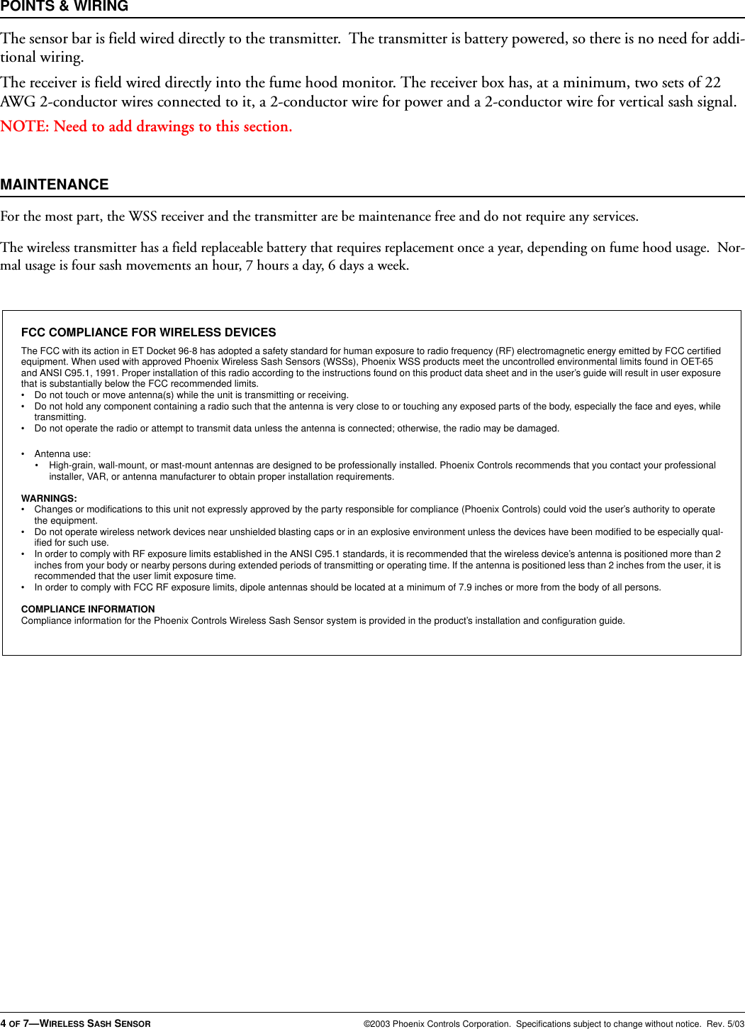 4 OF 7—WIRELESS SASH SENSOR ©2003 Phoenix Controls Corporation.  Specifications subject to change without notice.  Rev. 5/03POINTS &amp; WIRINGThe sensor bar is field wired directly to the transmitter.  The transmitter is battery powered, so there is no need for addi-tional wiring.The receiver is field wired directly into the fume hood monitor. The receiver box has, at a minimum, two sets of 22 AWG 2-conductor wires connected to it, a 2-conductor wire for power and a 2-conductor wire for vertical sash signal.NOTE: Need to add drawings to this section.MAINTENANCEFor the most part, the WSS receiver and the transmitter are be maintenance free and do not require any services.The wireless transmitter has a field replaceable battery that requires replacement once a year, depending on fume hood usage.  Nor-mal usage is four sash movements an hour, 7 hours a day, 6 days a week.FCC COMPLIANCE FOR WIRELESS DEVICESThe FCC with its action in ET Docket 96-8 has adopted a safety standard for human exposure to radio frequency (RF) electromagnetic energy emitted by FCC certified equipment. When used with approved Phoenix Wireless Sash Sensors (WSSs), Phoenix WSS products meet the uncontrolled environmental limits found in OET-65 and ANSI C95.1, 1991. Proper installation of this radio according to the instructions found on this product data sheet and in the user’s guide will result in user exposure that is substantially below the FCC recommended limits.• Do not touch or move antenna(s) while the unit is transmitting or receiving.• Do not hold any component containing a radio such that the antenna is very close to or touching any exposed parts of the body, especially the face and eyes, while transmitting.• Do not operate the radio or attempt to transmit data unless the antenna is connected; otherwise, the radio may be damaged.• Antenna use:• High-grain, wall-mount, or mast-mount antennas are designed to be professionally installed. Phoenix Controls recommends that you contact your professional installer, VAR, or antenna manufacturer to obtain proper installation requirements.WARNINGS:• Changes or modifications to this unit not expressly approved by the party responsible for compliance (Phoenix Controls) could void the user’s authority to operate the equipment.• Do not operate wireless network devices near unshielded blasting caps or in an explosive environment unless the devices have been modified to be especially qual-ified for such use.• In order to comply with RF exposure limits established in the ANSI C95.1 standards, it is recommended that the wireless device’s antenna is positioned more than 2 inches from your body or nearby persons during extended periods of transmitting or operating time. If the antenna is positioned less than 2 inches from the user, it is recommended that the user limit exposure time.• In order to comply with FCC RF exposure limits, dipole antennas should be located at a minimum of 7.9 inches or more from the body of all persons.COMPLIANCE INFORMATIONCompliance information for the Phoenix Controls Wireless Sash Sensor system is provided in the product’s installation and configuration guide.
