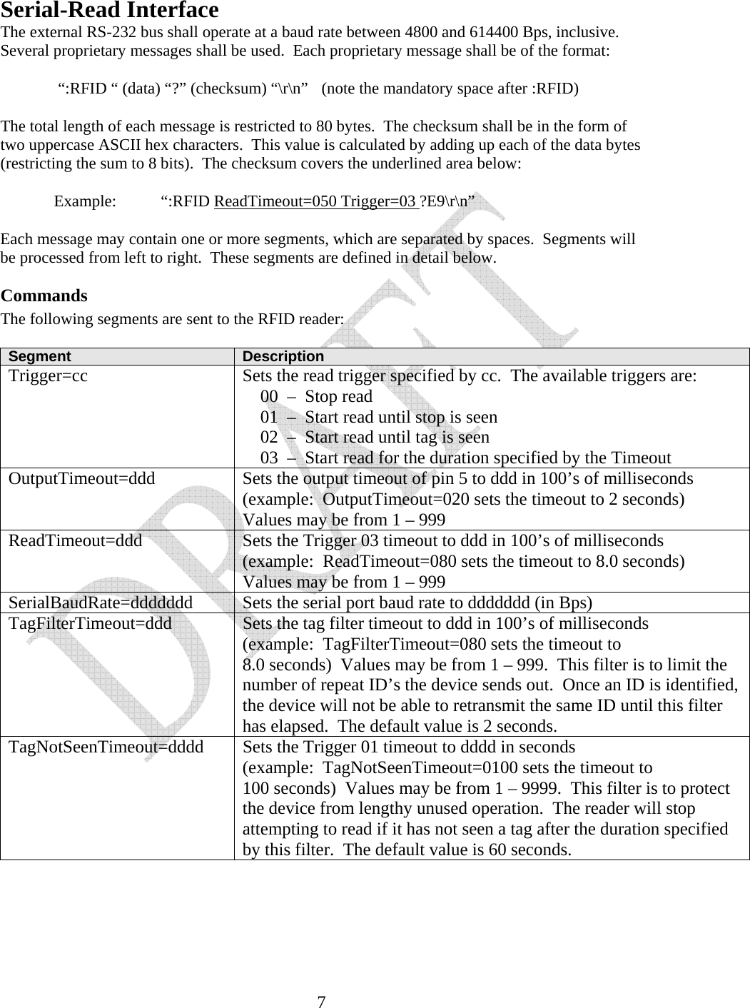   7Serial-Read Interface The external RS-232 bus shall operate at a baud rate between 4800 and 614400 Bps, inclusive.  Several proprietary messages shall be used.  Each proprietary message shall be of the format:     &ldquo;:RFID &ldquo; (data) &ldquo;?&rdquo; (checksum) &ldquo;\r\n&rdquo;  (note the mandatory space after :RFID)  The total length of each message is restricted to 80 bytes.  The checksum shall be in the form of two uppercase ASCII hex characters.  This value is calculated by adding up each of the data bytes (restricting the sum to 8 bits).  The checksum covers the underlined area below:    Example:  &ldquo;:RFID ReadTimeout=050 Trigger=03 ?E9\r\n&rdquo;  Each message may contain one or more segments, which are separated by spaces.  Segments will be processed from left to right.  These segments are defined in detail below. Commands The following segments are sent to the RFID reader:  Segment  Description Trigger=cc  Sets the read trigger specified by cc.  The available triggers are:     00  &ndash;  Stop read     01  &ndash;  Start read until stop is seen     02  &ndash;  Start read until tag is seen     03  &ndash;  Start read for the duration specified by the Timeout OutputTimeout=ddd  Sets the output timeout of pin 5 to ddd in 100&rsquo;s of milliseconds (example:  OutputTimeout=020 sets the timeout to 2 seconds) Values may be from 1 &ndash; 999 ReadTimeout=ddd  Sets the Trigger 03 timeout to ddd in 100&rsquo;s of milliseconds (example:  ReadTimeout=080 sets the timeout to 8.0 seconds) Values may be from 1 &ndash; 999 SerialBaudRate=ddddddd  Sets the serial port baud rate to ddddddd (in Bps) TagFilterTimeout=ddd  Sets the tag filter timeout to ddd in 100&rsquo;s of milliseconds (example:  TagFilterTimeout=080 sets the timeout to 8.0 seconds)  Values may be from 1 &ndash; 999.  This filter is to limit the number of repeat ID&rsquo;s the device sends out.  Once an ID is identified, the device will not be able to retransmit the same ID until this filter has elapsed.  The default value is 2 seconds. TagNotSeenTimeout=dddd  Sets the Trigger 01 timeout to dddd in seconds (example:  TagNotSeenTimeout=0100 sets the timeout to 100 seconds)  Values may be from 1 &ndash; 9999.  This filter is to protect the device from lengthy unused operation.  The reader will stop attempting to read if it has not seen a tag after the duration specified by this filter.  The default value is 60 seconds.    