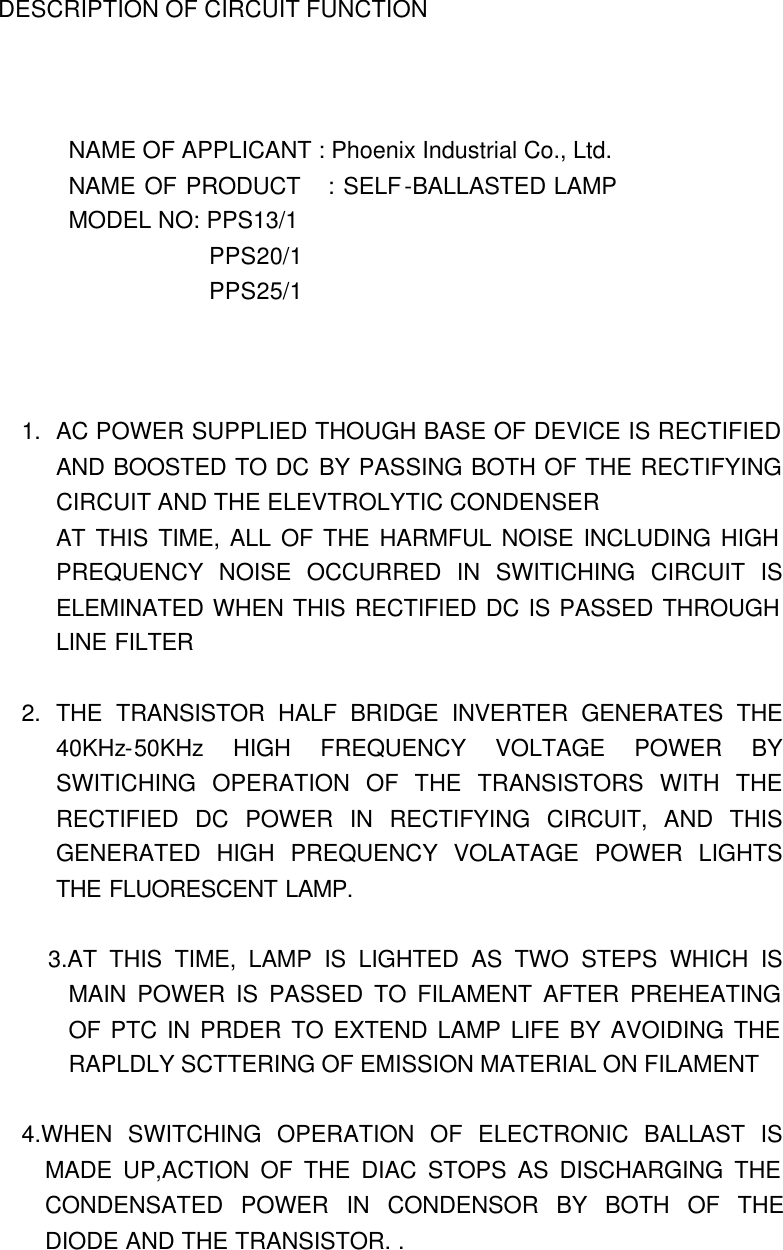 DESCRIPTION OF CIRCUIT FUNCTION      NAME OF APPLICANT : Phoenix Industrial Co., Ltd. NAME OF PRODUCT   : SELF-BALLASTED LAMP MODEL NO: PPS13/1             PPS20/1             PPS25/1    1. AC POWER SUPPLIED THOUGH BASE OF DEVICE IS RECTIFIED AND BOOSTED TO DC BY PASSING BOTH OF THE RECTIFYING CIRCUIT AND THE ELEVTROLYTIC CONDENSER AT THIS TIME, ALL OF THE HARMFUL NOISE INCLUDING HIGH PREQUENCY NOISE OCCURRED IN SWITICHING CIRCUIT IS ELEMINATED WHEN THIS RECTIFIED DC IS PASSED THROUGH LINE FILTER  2. THE TRANSISTOR HALF BRIDGE INVERTER GENERATES THE 40KHz-50KHz HIGH FREQUENCY VOLTAGE POWER BY SWITICHING OPERATION OF THE TRANSISTORS WITH THE RECTIFIED DC POWER IN RECTIFYING CIRCUIT, AND THIS GENERATED HIGH PREQUENCY VOLATAGE POWER LIGHTS THE FLUORESCENT LAMP.          3.AT THIS TIME, LAMP IS LIGHTED AS TWO STEPS WHICH IS MAIN POWER IS PASSED TO FILAMENT AFTER PREHEATING OF PTC IN PRDER TO EXTEND LAMP LIFE BY AVOIDING THE RAPLDLY SCTTERING OF EMISSION MATERIAL ON FILAMENT  4.WHEN SWITCHING OPERATION OF ELECTRONIC BALLAST IS MADE UP,ACTION OF THE DIAC STOPS AS DISCHARGING THE CONDENSATED POWER IN CONDENSOR BY BOTH OF THE DIODE AND THE TRANSISTOR. . 