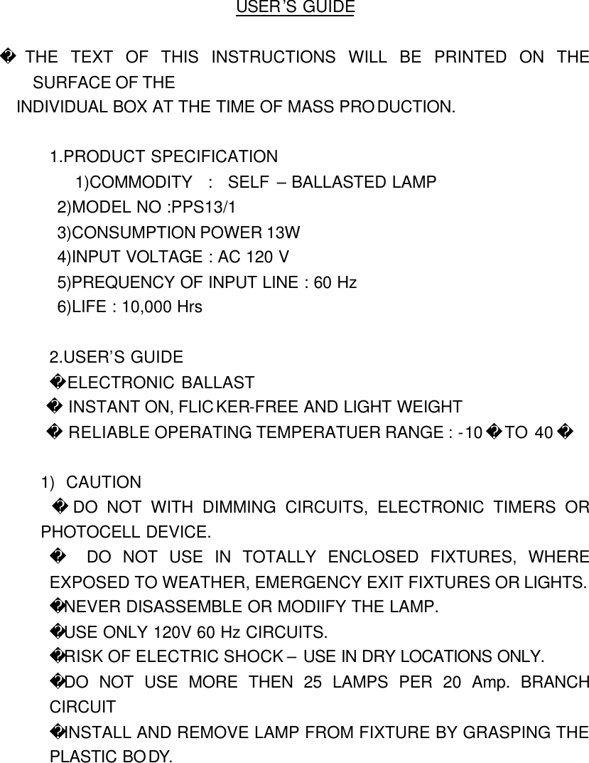 USER&rsquo;S GUIDE   THE TEXT OF THIS INSTRUCTIONS WILL BE PRINTED ON THE SURFACE OF THE   INDIVIDUAL BOX AT THE TIME OF MASS PRODUCTION.  1.PRODUCT SPECIFICATION 1)COMMODITY  :  SELF &ndash; BALLASTED LAMP 2)MODEL NO :PPS13/1 3)CONSUMPTION POWER 13W 4)INPUT VOLTAGE : AC 120 V 5)PREQUENCY OF INPUT LINE : 60 Hz 6)LIFE : 10,000 Hrs  2.USER&rsquo;S GUIDE      ELECTRONIC BALLAST  INSTANT ON, FLICKER-FREE AND LIGHT WEIGHT  RELIABLE OPERATING TEMPERATUER RANGE : -10  TO 40   1) CAUTION   DO NOT WITH DIMMING CIRCUITS, ELECTRONIC TIMERS OR PHOTOCELL DEVICE.   DO NOT USE IN TOTALLY ENCLOSED FIXTURES, WHERE EXPOSED TO WEATHER, EMERGENCY EXIT FIXTURES OR LIGHTS.   NEVER DISASSEMBLE OR MODIIFY THE LAMP. USE ONLY 120V 60 Hz CIRCUITS. RISK OF ELECTRIC SHOCK &ndash; USE IN DRY LOCATIONS ONLY.  DO NOT USE MORE THEN 25 LAMPS PER 20 Amp. BRANCH CIRCUIT INSTALL AND REMOVE LAMP FROM FIXTURE BY GRASPING THE PLASTIC BODY.      