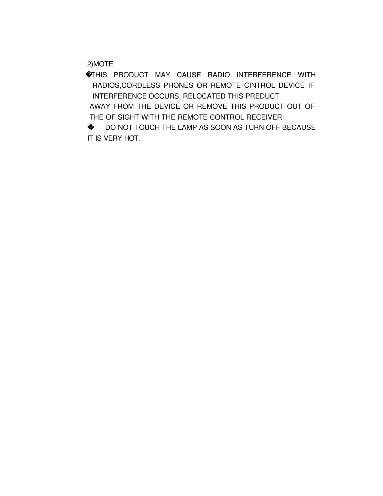 2)MOTE THIS PRODUCT MAY CAUSE RADIO INTERFERENCE WITH RADIOS,CORDLESS PHONES OR REMOTE CINTROL DEVICE IF INTERFERENCE OCCURS, RELOCATED THIS PREDUCT   AWAY FROM THE DEVICE OR REMOVE THIS PRODUCT OUT OF THE OF SIGHT WITH THE REMOTE CONTROL RECEIVER    DO NOT TOUCH THE LAMP AS SOON AS TURN OFF BECAUSE IT IS VERY HOT.                                                              
