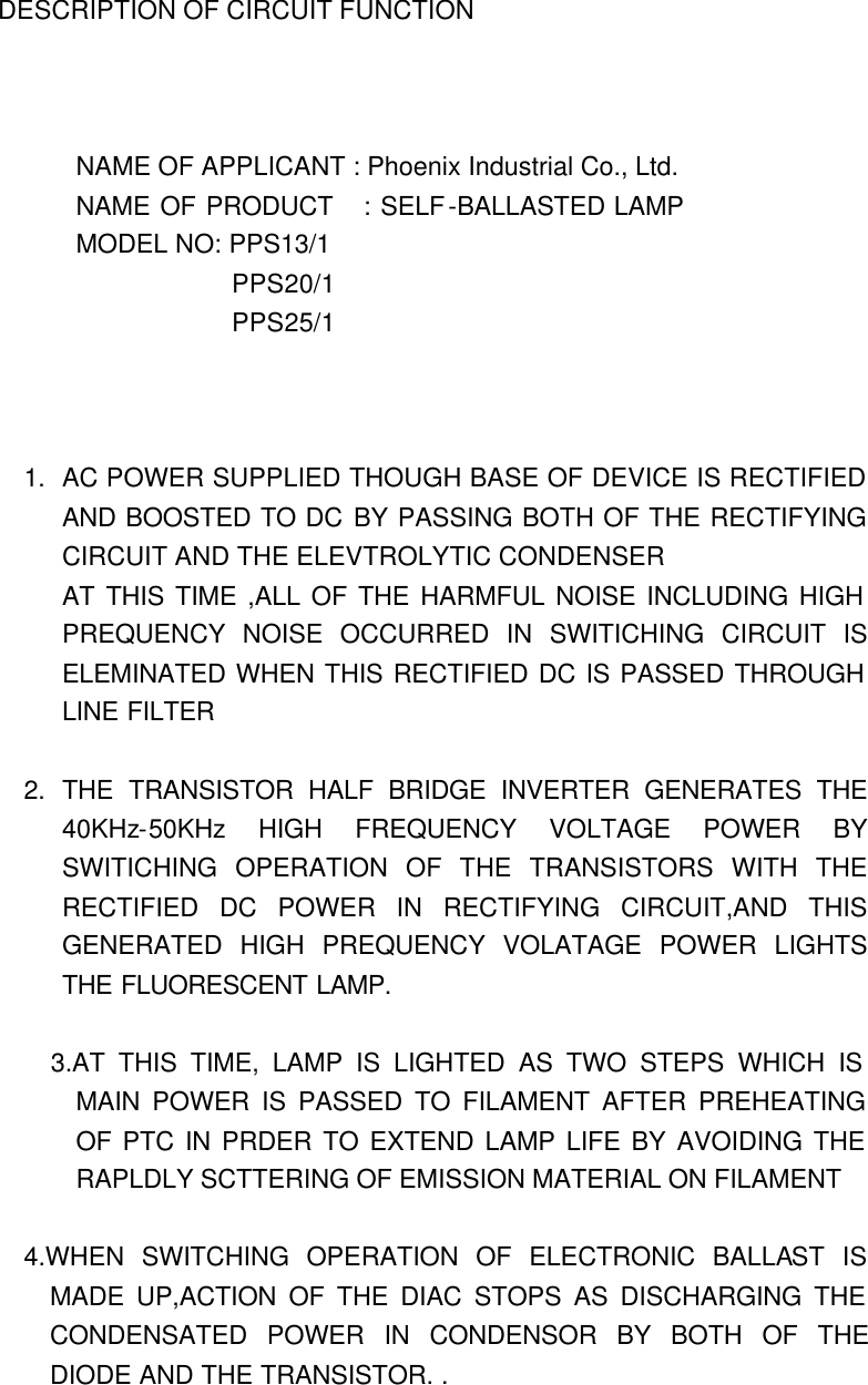 DESCRIPTION OF CIRCUIT FUNCTION      NAME OF APPLICANT : Phoenix Industrial Co., Ltd. NAME OF PRODUCT   : SELF-BALLASTED LAMP MODEL NO: PPS13/1             PPS20/1             PPS25/1    1. AC POWER SUPPLIED THOUGH BASE OF DEVICE IS RECTIFIED AND BOOSTED TO DC BY PASSING BOTH OF THE RECTIFYING CIRCUIT AND THE ELEVTROLYTIC CONDENSER AT THIS TIME ,ALL OF THE HARMFUL NOISE INCLUDING HIGH PREQUENCY NOISE OCCURRED IN SWITICHING CIRCUIT IS ELEMINATED WHEN THIS RECTIFIED DC IS PASSED THROUGH LINE FILTER  2. THE TRANSISTOR HALF BRIDGE INVERTER GENERATES THE 40KHz-50KHz HIGH FREQUENCY VOLTAGE POWER BY SWITICHING OPERATION OF THE TRANSISTORS WITH THE RECTIFIED DC POWER IN RECTIFYING CIRCUIT,AND THIS GENERATED HIGH PREQUENCY VOLATAGE POWER LIGHTS THE FLUORESCENT LAMP.          3.AT THIS TIME, LAMP IS LIGHTED AS TWO STEPS WHICH IS MAIN POWER IS PASSED TO FILAMENT AFTER PREHEATING OF PTC IN PRDER TO EXTEND LAMP LIFE BY AVOIDING THE RAPLDLY SCTTERING OF EMISSION MATERIAL ON FILAMENT  4.WHEN SWITCHING OPERATION OF ELECTRONIC BALLAST IS MADE UP,ACTION OF THE DIAC STOPS AS DISCHARGING THE CONDENSATED POWER IN CONDENSOR BY BOTH OF THE DIODE AND THE TRANSISTOR. . 