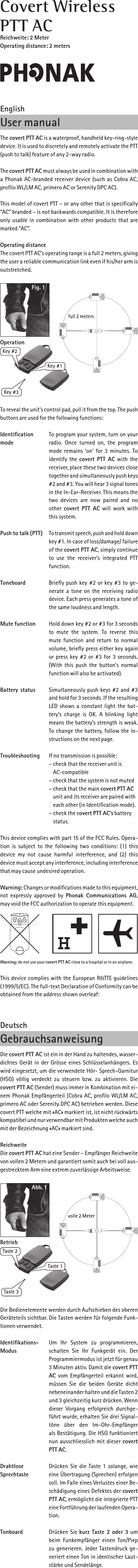 EnglishUser manualThe covert PTT AC is a waterproof, handheld key-ring-style device. It is used to discretely and remotely activate the PTT (push to talk) feature of any 2-way radio. The covert PTT AC must always be used in combination with a Phonak AC-branded receiver device (such as Cobra AC, proﬁlo WL/LM AC, primero AC or Serenity DPC AC). This model of covert PTT – or any other that is speciﬁcally “AC” branded – is not backwards compatible. It is therefore only usable in combination with other products that are marked “AC”.Operating distanceThe covert PTT AC’s operating range is a full 2 meters, giving the user a reliable communication link even if his/her arm is outstretched. To reveal the unit’s control pad, pull it from the top. The push buttons are used for the following functions: Identiﬁcation  To program your system, turn on your mode  radio.  Once  turned  on,  the  program   mode remains ’on’ for 3 minutes. To   identify the covert  PTT  AC with the    receiver, place these two devices close   together and simultaneously push keys   #2 and #3. You will hear 3 signal tones   in the In-Ear-Receiver. This means the   two  devices  are  now  paired  and  no   other covert  PTT  AC  will work with   this system.Push to talk (PTT) To transmit speech, push and hold down   key #1. In case of loss/damage/ failure   of the covert PTT AC, simply continue   to  use  the  receiver’s  integrated  PTT     function.Toneboard  Brieﬂy push key #2 or key #3 to ge-   nerate a tone on the receiving radio    device. Each press generates a tone of    the same loudness and length.Mute function  Hold down key #2 or #3 for 3 seconds   to  mute  the  system.  To  reverse  this   mute function and return to normal   volume, brieﬂy press either key again    or press key #2 or #3 for 3 seconds.   (With this push the button’s normal   function will also be activated).Battery  status  Simultaneously push keys #2 and #3   and hold for 3 seconds. If the resulting   LED shows a constant light the bat-   tery’s charge  is  OK.  A blinking  light   means the battery’s strength is weak.   To change the battery, follow the in-   structions on the next page.Troubleshooting  If no transmission is possible:  – check that the receiver unit is     AC-compatible  – check that the system is not muted  – check that the main covert PTT AC    unit and its receiver are paired with    each other (in Identiﬁcation mode).  – check the covert PTT AC’s battery    status.This device complies with part 15 of the FCC Rules. Opera-tion is  subject to the  following two conditions: (1) this   device  my  not  cause  harmful  interference,  and  (2)  this   device must accept any interference, including interference that may cause undesired operation. Warning: Changes or modiﬁcations made to this equipment, not  expressly approved  by  Phonak  Communications  AG, may void the FCC authorization to operate this equipment.Warning: do not use your covert PTT AC close to a hospital or in an airplane.This device complies with the European R&amp;TTE guidelines (1999/5/EC). The full-text Declaration of Conformity can be obtained from the address shown overleaf:DeutschGebrauchsanweisungDie covert PTT AC ist ein in der Hand zu haltendes, wasser-dichtes Gerät in der Grösse eines Schlüsselanhängers. Es wird eingesetzt, um die verwendete Hör- Sprech-Garnitur (HSG) völlig  verdeckt zu  steuern bzw. zu  aktivieren. Die   covert PTT AC (Sender) muss immer in Kombination mit ei-nem Phonak Empfängerteil (Cobra AC, proﬁlo WL/LM AC, primero AC oder Serenity DPC AC) betrieben werden. Diese covert PTT welche mit «AC» markiert ist, ist nicht rückwärts kompatibel und nur verwendbar mit Produkten welche auch mit der Bezeichnung «AC» markiert sind.ReichweiteDie covert PTT AC hat eine Sender – Empfänger Reichweite von vollen 2 Metern und garantiert somit auch bei voll aus-gestrecktem Arm eine extrem zuverlässige Arbeitsweise.Die Bedienelemente werden durch Aufschieben des oberen Geräteteils sichtbar. Die Tasten werden für folgende Funk-tionen verwendet.Identiﬁkations-  Um  Ihr  System  zu  programmieren, Modus  schalten  Sie  Ihr  Funkgerät  ein.  Der   Programmiermodus ist jetzt für genau   3 Minuten aktiv. Damit die covert PTT   AC vom Empfängerteil erkannt wird,   müssen  Sie  die  beiden  Geräte  dicht   nebeneinander halten und die Tasten 2   und 3 gleichzeitig kurz drücken. Wenn   dieser  Vorgang  erfolgreich  durchge-   führt wurde, erhalten Sie drei Signal-   töne  über  den  Im-Ohr-Empfänger     als Bestätigung. Die HSG funktioniert    nun ausschliesslich mit dieser covert    PTT AC.Drahtlose Drücken Sie die Taste 1 solange, wie Sprechtaste   eine Übertragung (Sprechen) erfolgen  soll. Im Falle eines Verlustes einer Be-   schädigung eines Defektes der covert   PTT AC, ermöglicht die integrierte PTT  eine Fortführung der laufenden Opera-   tion.Tonboard  Drücken Sie kurz Taste 2 oder 3 um   beim Funkempfänger einen  Ton/Piep   zu generieren. Jeder Tastendruck ge-   neriert einen Ton in identischer Laut-   stärke und Sendelänge.Covert WirelessPTT ACReichweite: 2 MeterOperating distance: 2 metersTaste 2Taste 1Taste 3Abb. 1Betriebvolle 2 MeterKey #2Key #1Key #3Fig. 1Operationfull 2 meters