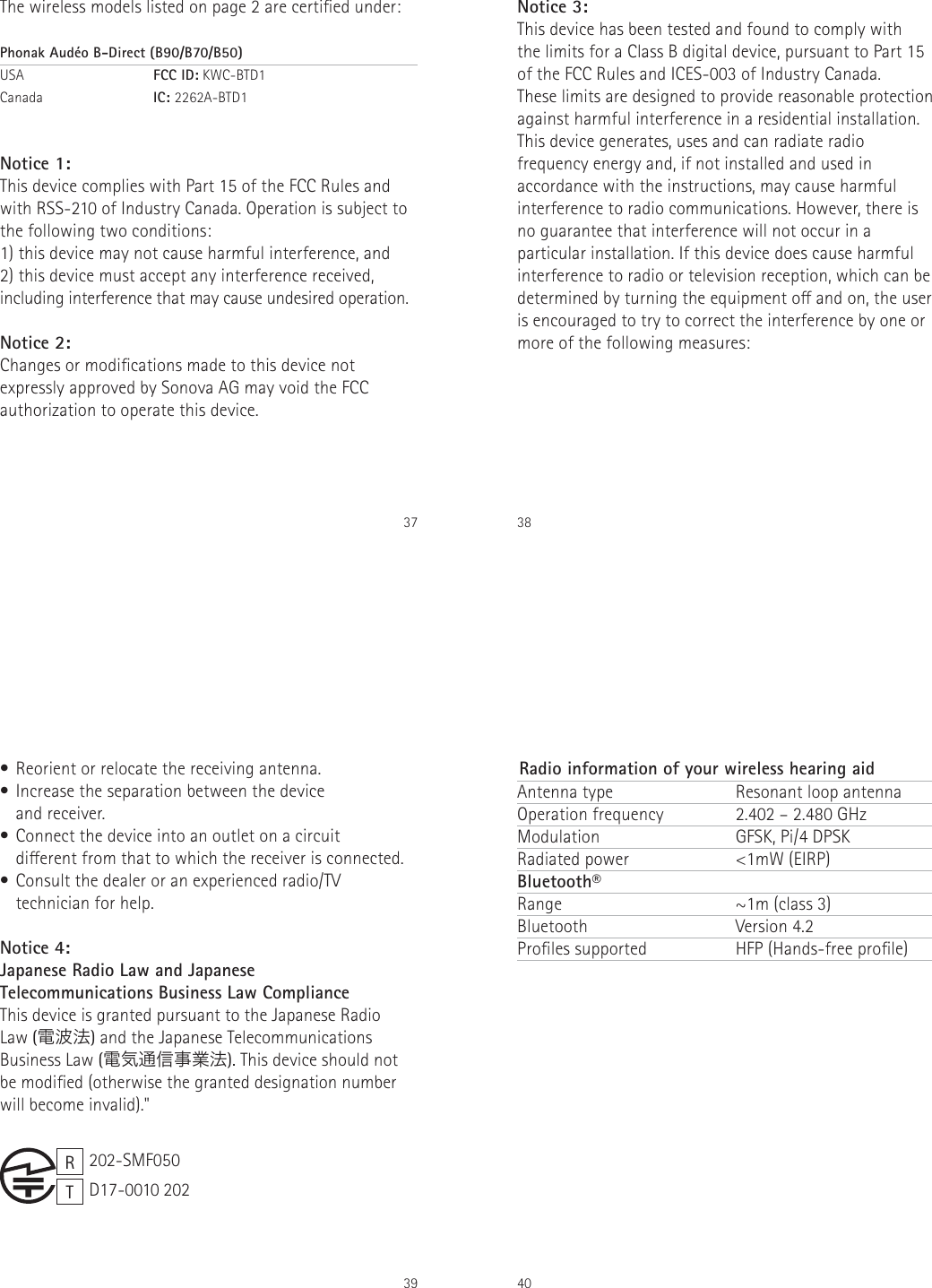 37The wireless models listed on page 2 are certied under:Phonak Aud&eacute;o B-Direct (B90/B70/B50)USA   FCC ID: KWC-BTD1 Canada   IC: 2262A-BTD1Notice 1:This device complies with Part 15 of the FCC Rules and with RSS-210 of Industry Canada. Operation is subject to the following two conditions:1) this device may not cause harmful interference, and2) this device must accept any interference received, including interference that may cause undesired operation.Notice 2:Changes or modications made to this device not expressly approved by Sonova AG may void the FCC authorization to operate this device.38Notice 3:This device has been tested and found to comply with  the limits for a Class B digital device, pursuant to Part 15 of the FCC Rules and ICES-003 of Industry Canada.These limits are designed to provide reasonable protection against harmful interference in a residential installation. This device generates, uses and can radiate radio frequency energy and, if not installed and used in accordance with the instructions, may cause harmful interference to radio communications. However, there is no guarantee that interference will not occur in a particular installation. If this device does cause harmful interference to radio or television reception, which can be determined by turning the equipment o and on, the user is encouraged to try to correct the interference by one or more of the following measures:39&bull; Reorient or relocate the receiving antenna.&bull; Increase the separation between the device  and receiver.&bull; Connect the device into an outlet on a circuit  dierent from that to which the receiver is connected.&bull; Consult the dealer or an experienced radio/TV technician for help.Notice 4:Japanese Radio Law and Japanese  Telecommunications Business Law Compliance  This device is granted pursuant to the Japanese Radio Law (電波法) and the Japanese Telecommunications Business Law (電気通信事業法). This device should not be modied (otherwise the granted designation number will become invalid)."RT202-SMF050D17-0010 20240Antenna type Operation frequencyModulation Radiated power Bluetooth&reg;Range BluetoothProles supportedResonant loop antenna2.402 &ndash; 2.480 GHzGFSK, Pi/4 DPSK <1mW (EIRP)~1m (class 3)Version 4.2 HFP (Hands-free prole) Radio information of your wireless hearing aid              