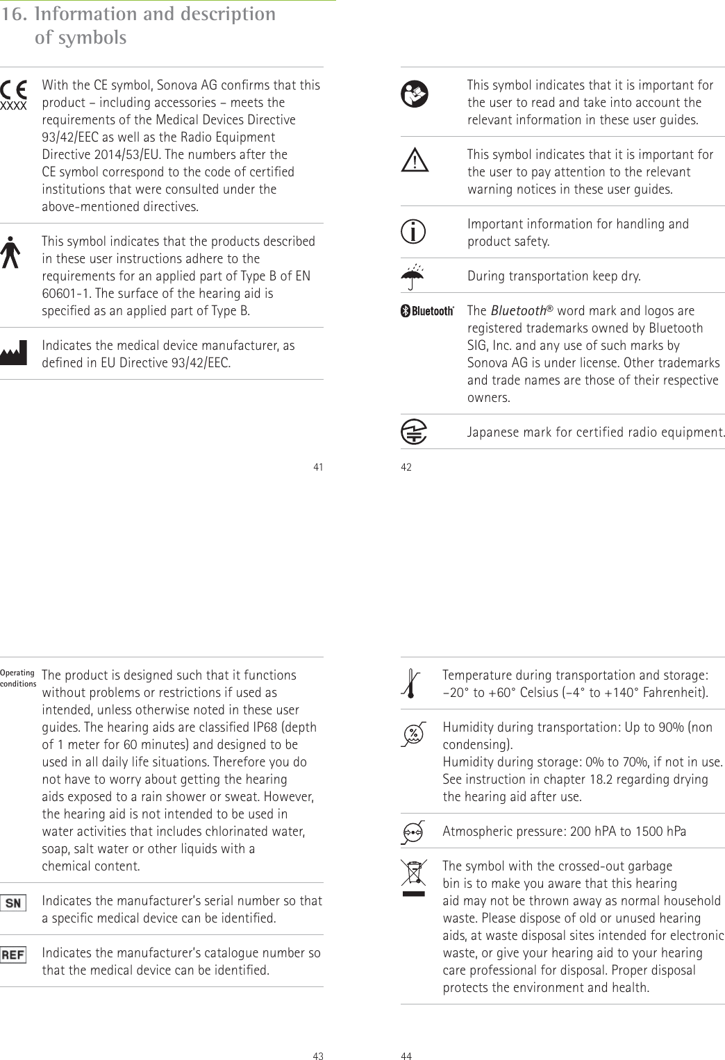 4116.  Information and description  of symbols               With the CE symbol, Sonova AG conrms that this product &ndash; including accessories &ndash; meets the requirements of the Medical Devices Directive 93/42/EEC as well as the Radio Equipment Directive 2014/53/EU. The numbers after the  CE symbol correspond to the code of certied institutions that were consulted under the above-mentioned directives.This symbol indicates that the products described in these user instructions adhere to the requirements for an applied part of Type B of EN 60601-1. The surface of the hearing aid is specied as an applied part of Type B.Indicates the medical device manufacturer, as dened in EU Directive 93/42/EEC.42                This symbol indicates that it is important for the user to read and take into account the relevant information in these user guides.This symbol indicates that it is important for the user to pay attention to the relevant warning notices in these user guides.Important information for handling and  product safety.During transportation keep dry.The Bluetooth&reg; word mark and logos are registered trademarks owned by Bluetooth SIG, Inc. and any use of such marks by  Sonova AG is under license. Other trademarks and trade names are those of their respective owners.Japanese mark for certified radio equipment.43Operating  conditions                 The product is designed such that it functions without problems or restrictions if used as intended, unless otherwise noted in these user guides. The hearing aids are classied IP68 (depth of 1 meter for 60 minutes) and designed to be used in all daily life situations. Therefore you do not have to worry about getting the hearing  aids exposed to a rain shower or sweat. However, the hearing aid is not intended to be used in  water activities that includes chlorinated water,  soap, salt water or other liquids with a  chemical content.Indicates the manufacturer&rsquo;s serial number so that a specic medical device can be identied.Indicates the manufacturer&rsquo;s catalogue number so that the medical device can be identied.44                Temperature during transportation and storage: &ndash;20&deg; to +60&deg; Celsius (&ndash;4&deg; to +140&deg; Fahrenheit).Humidity during transportation: Up to 90% (non condensing). Humidity during storage: 0% to 70%, if not in use. See instruction in chapter 18.2 regarding drying the hearing aid after use. Atmospheric pressure: 200 hPA to 1500 hPaThe symbol with the crossed-out garbage  bin is to make you aware that this hearing  aid may not be thrown away as normal household waste. Please dispose of old or unused hearing aids, at waste disposal sites intended for electronic waste, or give your hearing aid to your hearing care professional for disposal. Proper disposal protects the environment and health.