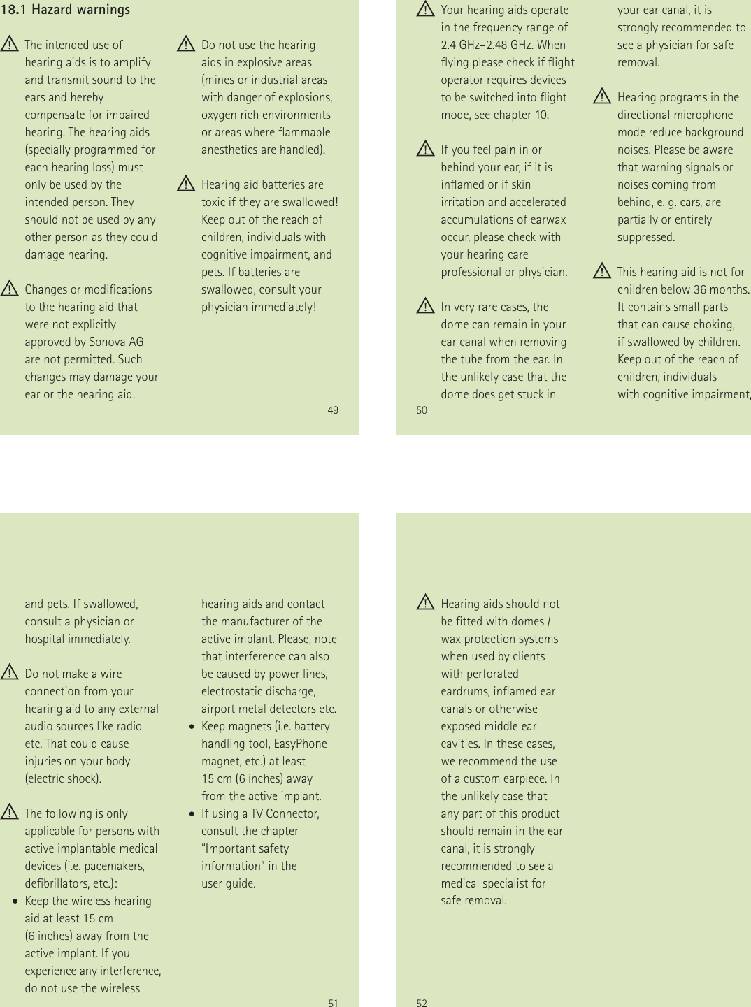 49 The intended use of hearing aids is to amplify and transmit sound to the ears and hereby compensate for impaired hearing. The hearing aids (specially programmed for each hearing loss) must only be used by the intended person. They should not be used by any other person as they could damage hearing. Changes or modications  to the hearing aid that were not explicitly approved by Sonova AG are not permitted. Such changes may damage your ear or the hearing aid. Do not use the hearing aids in explosive areas (mines or industrial areas with danger of explosions, oxygen rich environments or areas where ammable anesthetics are handled). Hearing aid batteries are toxic if they are swallowed! Keep out of the reach of children, individuals with cognitive impairment, and pets. If batteries are swallowed, consult your physician immediately!18.1 Hazard warnings50 Your hearing aids operate in the frequency range of 2.4 GHz&ndash;2.48 GHz. When ying please check if ight operator requires devices to be switched into ight mode, see chapter 10. If you feel pain in or behind your ear, if it is inamed or if skin irritation and accelerated accumulations of earwax occur, please check with your hearing care professional or physician. In very rare cases, the dome can remain in your ear canal when removing the tube from the ear. In the unlikely case that the dome does get stuck in your ear canal, it is strongly recommended to see a physician for safe removal. Hearing programs in the directional microphone mode reduce background noises. Please be aware that warning signals or noises coming from  behind, e. g. cars, are partially or entirely suppressed. This hearing aid is not for children below 36 months. It contains small parts  that can cause choking,  if swallowed by children. Keep out of the reach of children, individuals  with cognitive impairment,  51and pets. If swallowed, consult a physician or hospital immediately. Do not make a wire connection from your hearing aid to any external audio sources like radio etc. That could cause injuries on your body (electric shock). The following is only applicable for persons with active implantable medical devices (i.e. pacemakers, debrillators, etc.):       Keep the wireless hearing  aid at least 15 cm  (6 inches) away from the active implant. If you experience any interference, do not use the wireless hearing aids and contact the manufacturer of the active implant. Please, note that interference can also be caused by power lines, electrostatic discharge, airport metal detectors etc.       Keep magnets (i.e. battery  handling tool, EasyPhone magnet, etc.) at least  15 cm (6 inches) away from the active implant.       If using a TV Connector, consult the chapter &ldquo;Important safety information&rdquo; in the  user guide.52 Hearing aids should not be tted with domes / wax protection systems when used by clients with perforated eardrums, inamed ear canals or otherwise exposed middle ear cavities. In these cases, we recommend the use of a custom earpiece. In the unlikely case that any part of this product should remain in the ear canal, it is strongly recommended to see a medical specialist for safe removal.