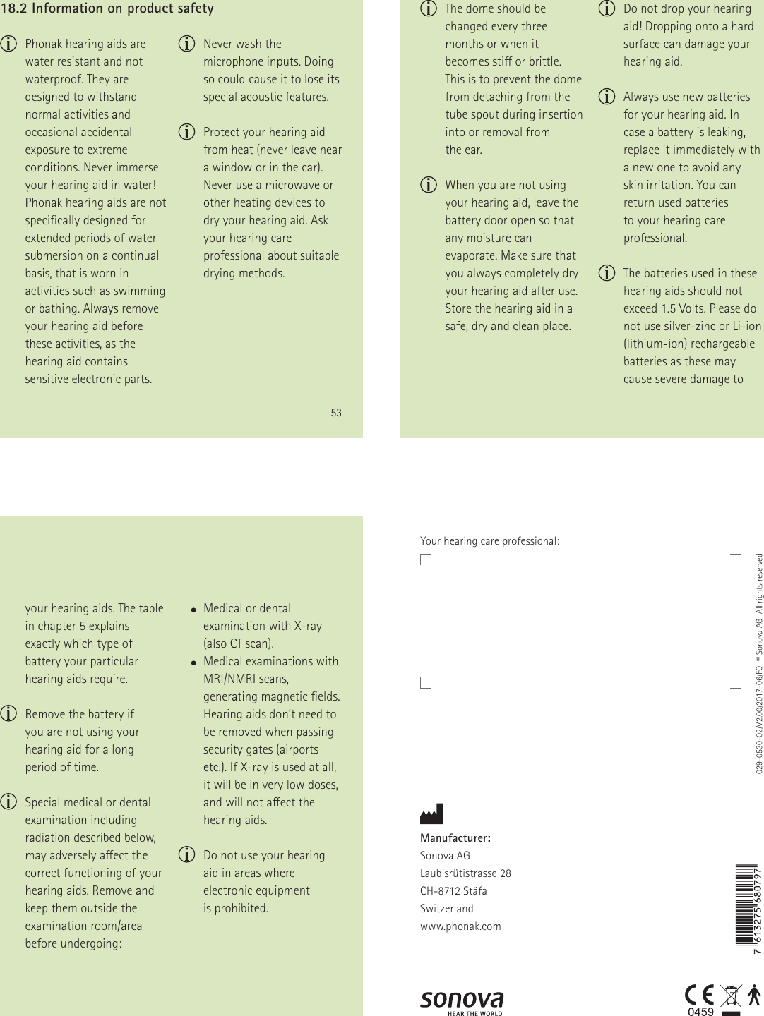 53  Phonak hearing aids are water resistant and not waterproof. They are designed to withstand normal activities and occasional accidental exposure to extreme conditions. Never immerse your hearing aid in water! Phonak hearing aids are not specically designed for extended periods of water submersion on a continual basis, that is worn in activities such as swimming or bathing. Always remove your hearing aid before these activities, as the hearing aid contains sensitive electronic parts.18.2 Information on product safety  Never wash the microphone inputs. Doing so could cause it to lose its special acoustic features.   Protect your hearing aid  from heat (never leave near  a window or in the car). Never use a microwave or other heating devices to dry your hearing aid. Ask your hearing care professional about suitable drying methods. 54  The dome should be changed every three months or when it becomes sti or brittle. This is to prevent the dome from detaching from the tube spout during insertion into or removal from  the ear.    When you are not using your hearing aid, leave the battery door open so that any moisture can evaporate. Make sure that you always completely dry your hearing aid after use. Store the hearing aid in a safe, dry and clean place.   Do not drop your hearing aid! Dropping onto a hard surface can damage your hearing aid.   Always use new batteries for your hearing aid. In case a battery is leaking, replace it immediately with a new one to avoid any skin irritation. You can return used batteries  to your hearing care professional.   The batteries used in these hearing aids should not exceed 1.5 Volts. Please do not use silver-zinc or Li-ion (lithium-ion) rechargeable batteries as these may cause severe damage to 55your hearing aids. The table in chapter 5 explains exactly which type of battery your particular hearing aids require.   Remove the battery if  you are not using your hearing aid for a long period of time.   Special medical or dental examination including radiation described below, may adversely aect the correct functioning of your hearing aids. Remove and keep them outside the examination room/area before undergoing:       Medical or dental examination with X-ray  (also CT scan).       Medical examinations with MRI/NMRI scans, generating magnetic elds.  Hearing aids don&rsquo;t need to be removed when passing security gates (airports etc.). If X-ray is used at all, it will be in very low doses, and will not aect the hearing aids.   Do not use your hearing aid in areas where electronic equipment  is prohibited.Manufacturer:Sonova AGLaubisr&uuml;tistrasse 28CH-8712 St&auml;faSwitzerlandwww.phonak.com029-0530-02/V2.00/2017-06/FO  &copy; Sonova AG  All rights reservedYour hearing care professional: 