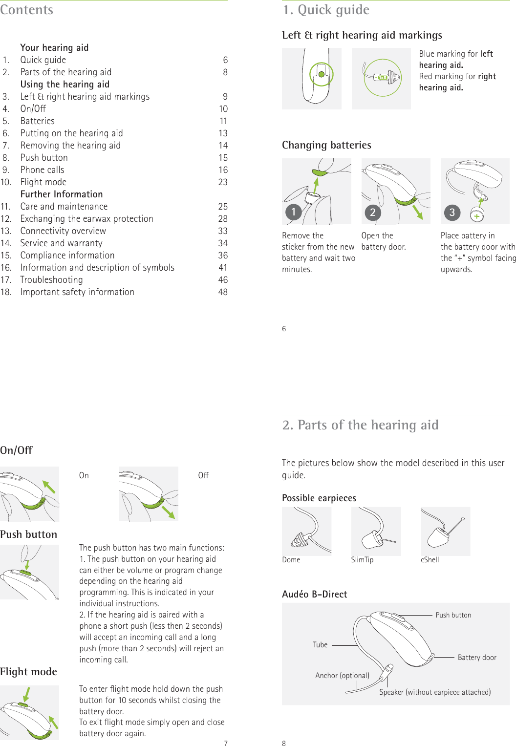 Contents   Your hearing aid 1.  Quick guide 2.  Parts of the hearing aid   Using the hearing aid 3.  Left &amp; right hearing aid markings 4.  On/O 5.  Batteries 6.  Putting on the hearing aid  7.  Removing the hearing aid 8.  Push button 9.  Phone calls10. Flight mode   Further Information11.  Care and maintenance12.  Exchanging the earwax protection13. Connectivity overview14.  Service and warranty15. Compliance information16.  Information and description of symbols 17. Troubleshooting18.  Important safety information68910111314151623252833343641464861. Quick guideLeft &amp; right hearing aid markingsChanging batteries12 3Blue marking for left hearing aid.Red marking for right hearing aid.Remove the  sticker from the new battery and wait two minutes.Open the  battery door.Place battery in  the battery door with the &ldquo;+&rdquo; symbol facing upwards.7On/OPush buttonFlight modeThe push button has two main functions:1. The push button on your hearing aid can either be volume or program change depending on the hearing aid programming. This is indicated in your individual instructions.2. If the hearing aid is paired with a phone a short push (less then 2 seconds) will accept an incoming call and a long push (more than 2 seconds) will reject an incoming call.To enter ight mode hold down the push button for 10 seconds whilst closing the battery door.To exit ight mode simply open and close battery door again.OOn8Battery doorAnchor (optional) Speaker (without earpiece attached)Push buttonAud&eacute;o B-DirectTube2. Parts of the hearing aidThe pictures below show the model described in this user guide.Possible earpiecescShellSlimTipDome