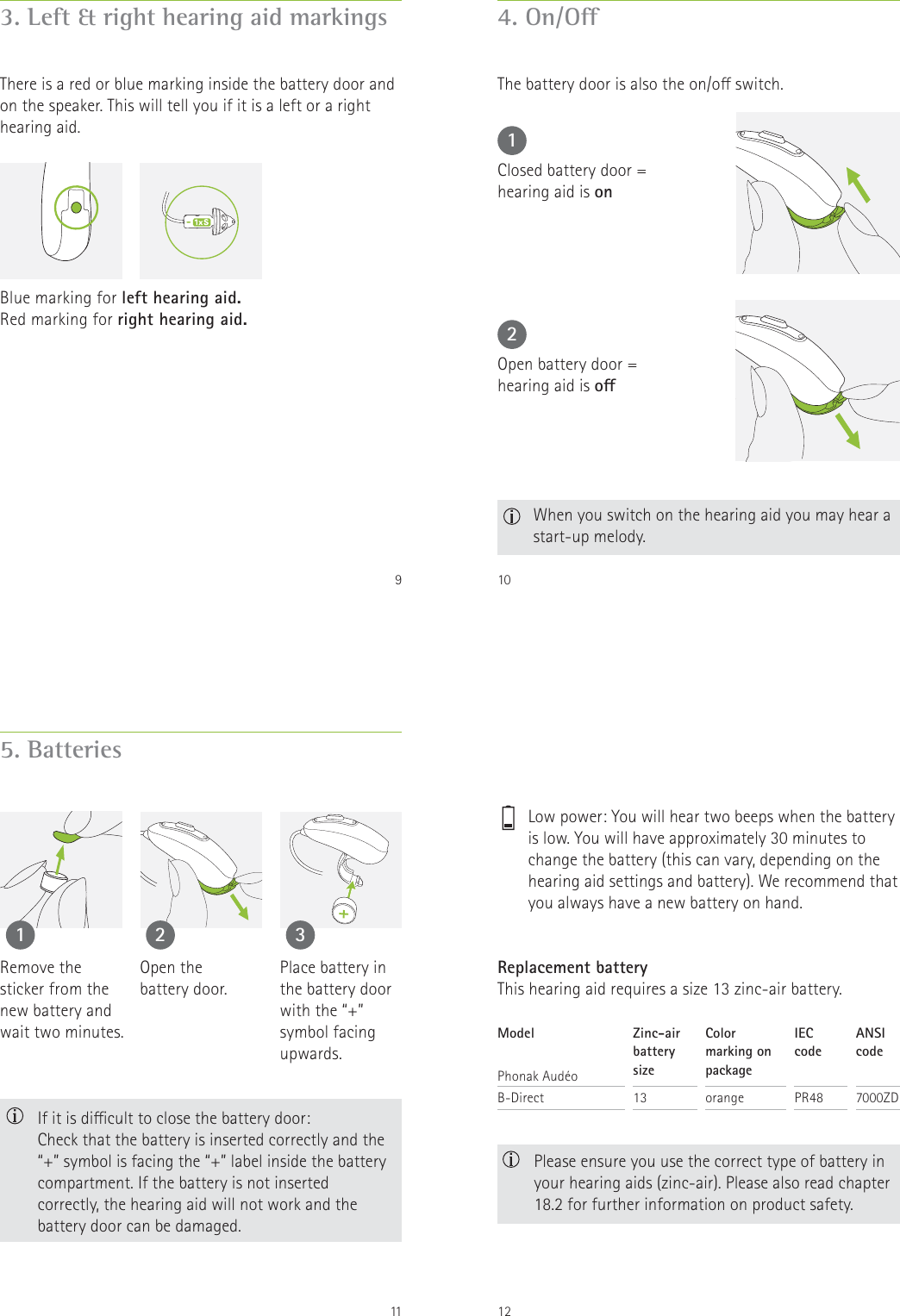 93. Left &amp; right hearing aid markingsThere is a red or blue marking inside the battery door and on the speaker. This will tell you if it is a left or a right hearing aid.Blue marking for left hearing aid.Red marking for right hearing aid.104. On/OThe battery door is also the on/o switch.12Closed battery door =  hearing aid is onOpen battery door =  hearing aid is o  When you switch on the hearing aid you may hear a start-up melody.115. Batteries1 2 3Remove the  sticker from the new battery and wait two minutes.Open the  battery door.Place battery in the battery door with the &ldquo;+&rdquo; symbol facing upwards.   If it is dicult to close the battery door:  Check that the battery is inserted correctly and the &ldquo;+&rdquo; symbol is facing the &ldquo;+&rdquo; label inside the battery compartment. If the battery is not inserted correctly, the hearing aid will not work and the battery door can be damaged.12Replacement batteryThis hearing aid requires a size 13 zinc-air battery.ModelPhonak Aud&eacute;oB-DirectZinc-air battery size13Color marking on packageorangeIEC  codePR48ANSI  code7000ZD  Please ensure you use the correct type of battery in your hearing aids (zinc-air). Please also read chapter 18.2 for further information on product safety.    Low power: You will hear two beeps when the battery is low. You will have approximately 30 minutes to change the battery (this can vary, depending on the hearing aid settings and battery). We recommend that you always have a new battery on hand.