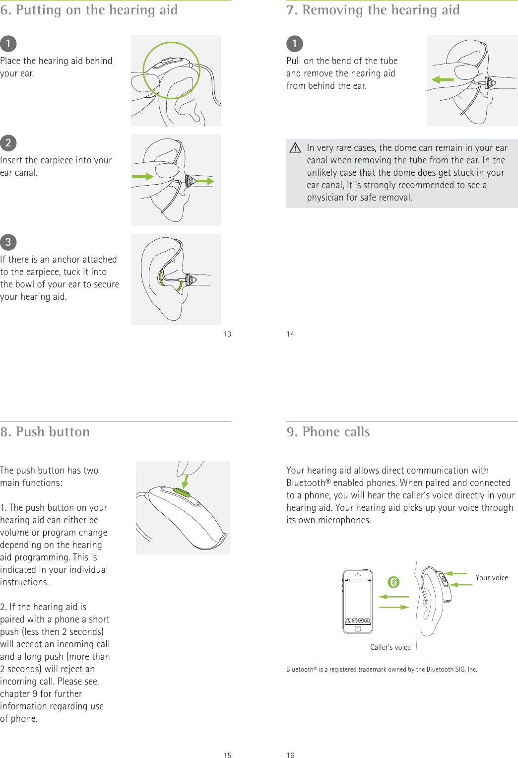 136. Putting on the hearing aid123Place the hearing aid behind your ear.Insert the earpiece into your ear canal.If there is an anchor attached to the earpiece, tuck it into the bowl of your ear to secure your hearing aid.147. Removing the hearing aid1Pull on the bend of the tube and remove the hearing aid from behind the ear.   In very rare cases, the dome can remain in your ear canal when removing the tube from the ear. In the unlikely case that the dome does get stuck in your ear canal, it is strongly recommended to see a physician for safe removal.158. Push buttonThe push button has two main functions:1. The push button on your hearing aid can either be volume or program change depending on the hearing aid programming. This is indicated in your individual instructions.2. If the hearing aid is paired with a phone a short push (less then 2 seconds) will accept an incoming call and a long push (more than 2 seconds) will reject an incoming call. Please see chapter 9 for further information regarding use of phone.169. Phone callsYour hearing aid allows direct communication with Bluetooth&reg; enabled phones. When paired and connected to a phone, you will hear the caller&rsquo;s voice directly in your hearing aid. Your hearing aid picks up your voice through its own microphones.Caller&rsquo;s voiceYour voiceBluetooth&reg; is a registered trademark owned by the Bluetooth SIG, Inc.
