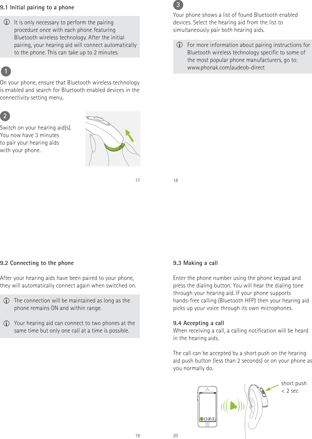 179.1 Initial pairing to a phone   It is only necessary to perform the pairing procedure once with each phone featuring Bluetooth wireless technology. After the initial pairing, your hearing aid will connect automatically to the phone. This can take up to 2 minutes.On your phone, ensure that Bluetooth wireless technology is enabled and search for Bluetooth enabled devices in the connectivity setting menu. Switch on your hearing aid(s).  You now have 3 minutes  to pair your hearing aids  with your phone.1218  For more information about pairing instructions for Bluetooth wireless technology specic to some of the most popular phone manufacturers, go to:  www.phonak.com/audeob-directYour phone shows a list of found Bluetooth enabled devices. Select the hearing aid from the list to simultaneously pair both hearing aids.3199.2 Connecting to the phone  The connection will be maintained as long as the phone remains ON and within range.  Your hearing aid can connect to two phones at the same time but only one call at a time is possible.After your hearing aids have been paired to your phone, they will automatically connect again when switched on.20When receiving a call, a calling notication will be heard in the hearing aids. The call can be accepted by a short push on the hearing aid push button (less than 2 seconds) or on your phone as you normally do.9.3 Making a callEnter the phone number using the phone keypad and press the dialing button. You will hear the dialing tone through your hearing aid. If your phone supports hands-free calling (Bluetooth HFP) then your hearing aid picks up your voice through its own microphones. 9.4 Accepting a callshort push< 2 sec