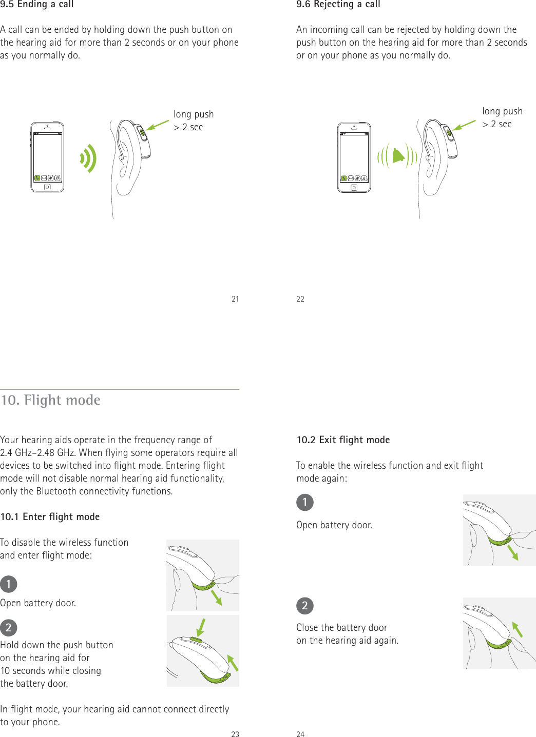 219.5 Ending a callA call can be ended by holding down the push button on the hearing aid for more than 2 seconds or on your phone as you normally do.long push> 2 sec229.6 Rejecting a callAn incoming call can be rejected by holding down the push button on the hearing aid for more than 2 seconds or on your phone as you normally do.long push> 2 sec2310. Flight modeYour hearing aids operate in the frequency range of  2.4 GHz&ndash;2.48 GHz. When ying some operators require all devices to be switched into ight mode. Entering ight mode will not disable normal hearing aid functionality, only the Bluetooth connectivity functions.10.1 Enter ight modeTo disable the wireless function  and enter ight mode:Open battery door.Hold down the push button  on the hearing aid for  10 seconds while closing  the battery door.In ight mode, your hearing aid cannot connect directly to your phone.122410.2 Exit ight modeTo enable the wireless function and exit ight  mode again:Open battery door.Close the battery door  on the hearing aid again.12
