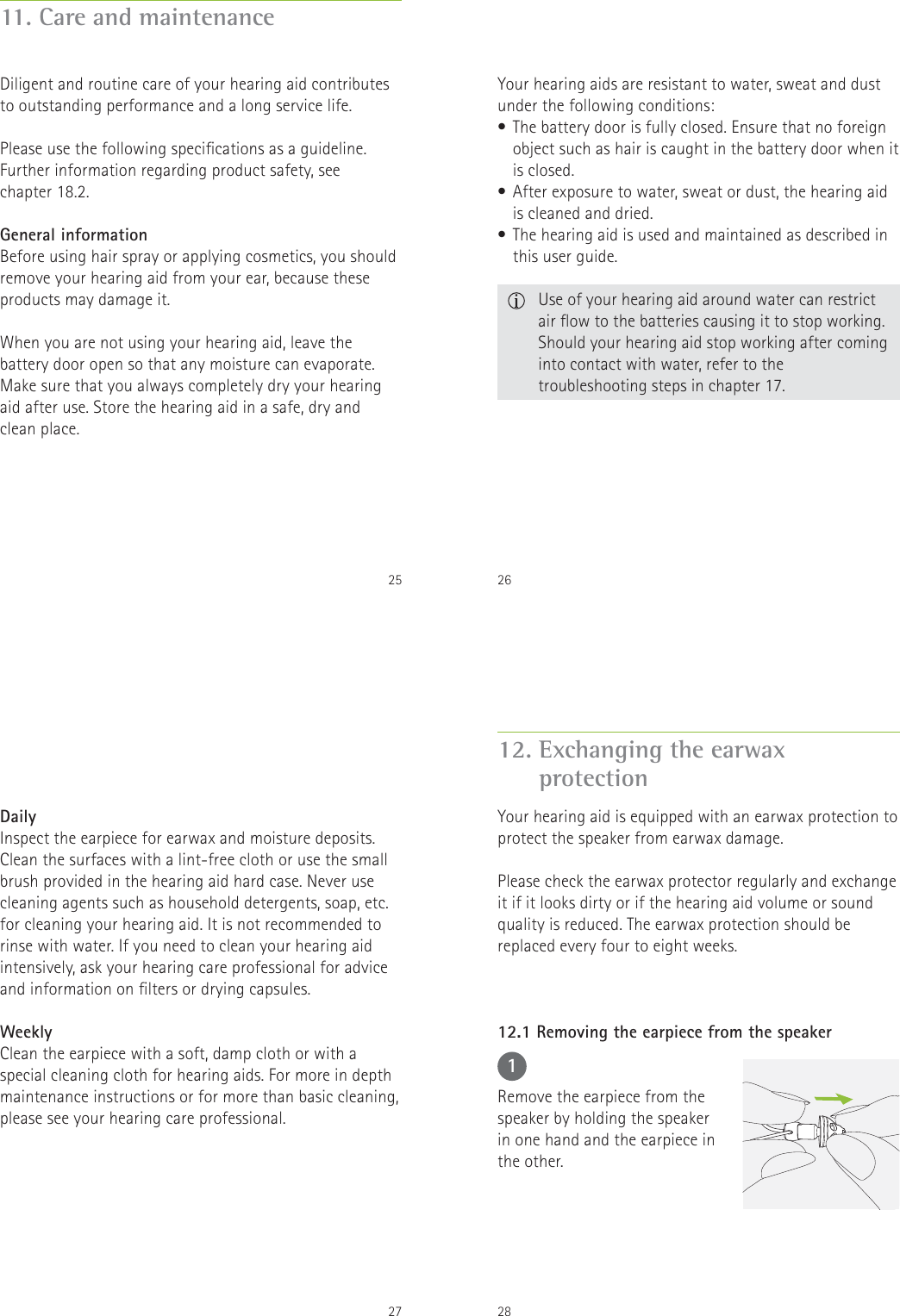 2511. Care and maintenanceDiligent and routine care of your hearing aid contributes to outstanding performance and a long service life.   Please use the following specications as a guideline. Further information regarding product safety, see  chapter 18.2.General informationBefore using hair spray or applying cosmetics, you should remove your hearing aid from your ear, because these products may damage it.When you are not using your hearing aid, leave the battery door open so that any moisture can evaporate. Make sure that you always completely dry your hearing aid after use. Store the hearing aid in a safe, dry and  clean place.26Your hearing aids are resistant to water, sweat and dust under the following conditions:&bull; The battery door is fully closed. Ensure that no foreign object such as hair is caught in the battery door when it is closed.&bull; After exposure to water, sweat or dust, the hearing aid is cleaned and dried.&bull; The hearing aid is used and maintained as described in this user guide.  Use of your hearing aid around water can restrict air ow to the batteries causing it to stop working. Should your hearing aid stop working after coming into contact with water, refer to the troubleshooting steps in chapter 17.27DailyInspect the earpiece for earwax and moisture deposits. Clean the surfaces with a lint-free cloth or use the small brush provided in the hearing aid hard case. Never use cleaning agents such as household detergents, soap, etc. for cleaning your hearing aid. It is not recommended to rinse with water. If you need to clean your hearing aid intensively, ask your hearing care professional for advice and information on lters or drying capsules.WeeklyClean the earpiece with a soft, damp cloth or with a special cleaning cloth for hearing aids. For more in depth maintenance instructions or for more than basic cleaning, please see your hearing care professional.2812. Exchanging the earwax  protectionYour hearing aid is equipped with an earwax protection to protect the speaker from earwax damage.Please check the earwax protector regularly and exchange it if it looks dirty or if the hearing aid volume or sound quality is reduced. The earwax protection should be replaced every four to eight weeks.1Remove the earpiece from the speaker by holding the speaker in one hand and the earpiece in the other.12.1 Removing the earpiece from the speaker