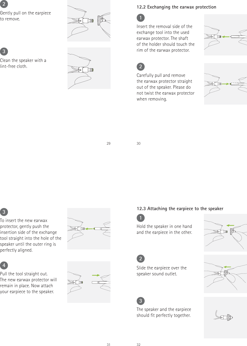 292Gently pull on the earpiece  to remove.3Clean the speaker with a lint-free cloth.301Insert the removal side of theexchange tool into the usedearwax protector. The shaftof the holder should touch therim of the earwax protector.12.2 Exchanging the earwax protection2Carefully pull and remove  the earwax protector straight out of the speaker. Please do  not twist the earwax protector  when removing.313To insert the new earwax protector, gently push the insertion side of the exchange tool straight into the hole of the speaker until the outer ring is perfectly aligned.4Pull the tool straight out.  The new earwax protector willremain in place. Now attachyour earpiece to the speaker.321Hold the speaker in one hand and the earpiece in the other.12.3 Attaching the earpiece to the speaker2Slide the earpiece over the speaker sound outlet.3The speaker and the earpiece should t perfectly together.