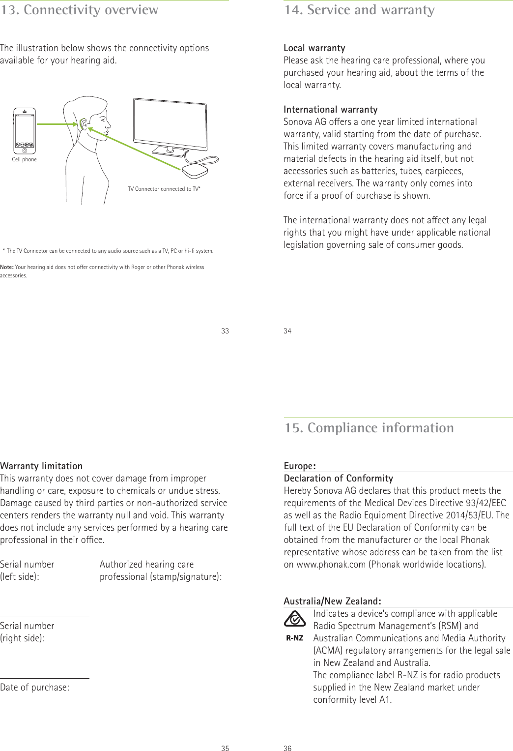 3313. Connectivity overviewThe illustration below shows the connectivity options available for your hearing aid.  *  The TV Connector can be connected to any audio source such as a TV, PC or hi- system.Note: Your hearing aid does not oer connectivity with Roger or other Phonak wireless accessories.Cell phoneTV Connector connected to TV*3414. Service and warrantyLocal warrantyPlease ask the hearing care professional, where you purchased your hearing aid, about the terms of the local warranty.International warrantySonova AG oers a one year limited international warranty, valid starting from the date of purchase. This limited warranty covers manufacturing and material defects in the hearing aid itself, but not accessories such as batteries, tubes, earpieces, external receivers. The warranty only comes into force if a proof of purchase is shown.The international warranty does not aect any legal rights that you might have under applicable national legislation governing sale of consumer goods.35Warranty limitationThis warranty does not cover damage from improper handling or care, exposure to chemicals or undue stress. Damage caused by third parties or non-authorized service centers renders the warranty null and void. This warranty does not include any services performed by a hearing care professional in their oce.Serial number  (left side):Serial number  (right side):Date of purchase:Authorized hearing care professional (stamp/signature):36Europe:Declaration of Conformity Hereby Sonova AG declares that this product meets the requirements of the Medical Devices Directive 93/42/EEC as well as the Radio Equipment Directive 2014/53/EU. The full text of the EU Declaration of Conformity can be obtained from the manufacturer or the local Phonak representative whose address can be taken from the list on www.phonak.com (Phonak worldwide locations).15. Compliance informationAustralia/New Zealand:Indicates a device&rsquo;s compliance with applicable Radio Spectrum Management&rsquo;s (RSM) and Australian Communications and Media Authority (ACMA) regulatory arrangements for the legal sale in New Zealand and Australia.The compliance label R-NZ is for radio products supplied in the New Zealand market under conformity level A1.