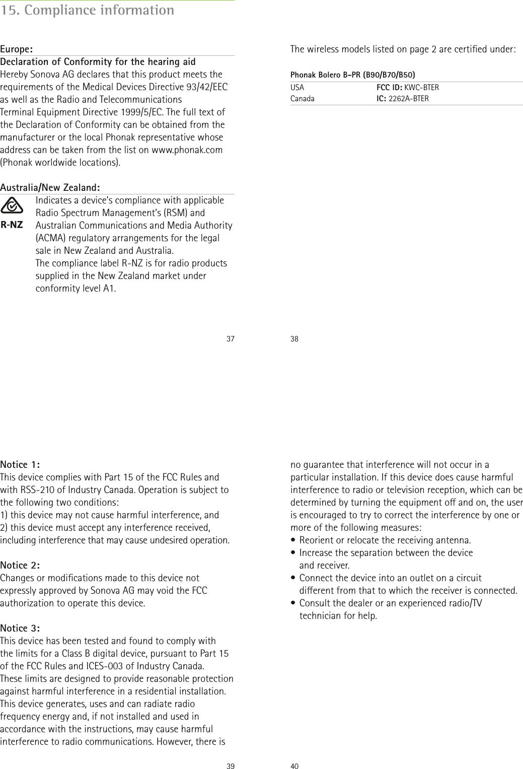 37Europe:Declaration of Conformity for the hearing aid Hereby Sonova AG declares that this product meets the requirements of the Medical Devices Directive 93/42/EEC as well as the Radio and TelecommunicationsTerminal Equipment Directive 1999/5/EC. The full text of the Declaration of Conformity can be obtained from the manufacturer or the local Phonak representative whose address can be taken from the list on www.phonak.com (Phonak worldwide locations).Australia/New Zealand:Indicates a device’s compliance with applicable Radio Spectrum Management’s (RSM) and Australian Communications and Media Authority (ACMA) regulatory arrangements for the legal sale in New Zealand and Australia.The compliance label R-NZ is for radio products supplied in the New Zealand market under conformity level A1.15. Compliance information38The wireless models listed on page 2 are certied under:Phonak Bolero B-PR (B90/B70/B50)USA   FCC ID: KWC-BTER Canada   IC: 2262A-BTER39Notice 1:This device complies with Part 15 of the FCC Rules and with RSS-210 of Industry Canada. Operation is subject to the following two conditions:1) this device may not cause harmful interference, and2) this device must accept any interference received, including interference that may cause undesired operation.Notice 2:Changes or modications made to this device not expressly approved by Sonova AG may void the FCC authorization to operate this device.Notice 3:This device has been tested and found to comply with  the limits for a Class B digital device, pursuant to Part 15 of the FCC Rules and ICES-003 of Industry Canada.These limits are designed to provide reasonable protection against harmful interference in a residential installation. This device generates, uses and can radiate radio frequency energy and, if not installed and used in accordance with the instructions, may cause harmful interference to radio communications. However, there is 40no guarantee that interference will not occur in a particular installation. If this device does cause harmful interference to radio or television reception, which can be determined by turning the equipment o and on, the user is encouraged to try to correct the interference by one or more of the following measures:• Reorient or relocate the receiving antenna.• Increase the separation between the device  and receiver.• Connect the device into an outlet on a circuit  dierent from that to which the receiver is connected.• Consult the dealer or an experienced radio/TV technician for help.