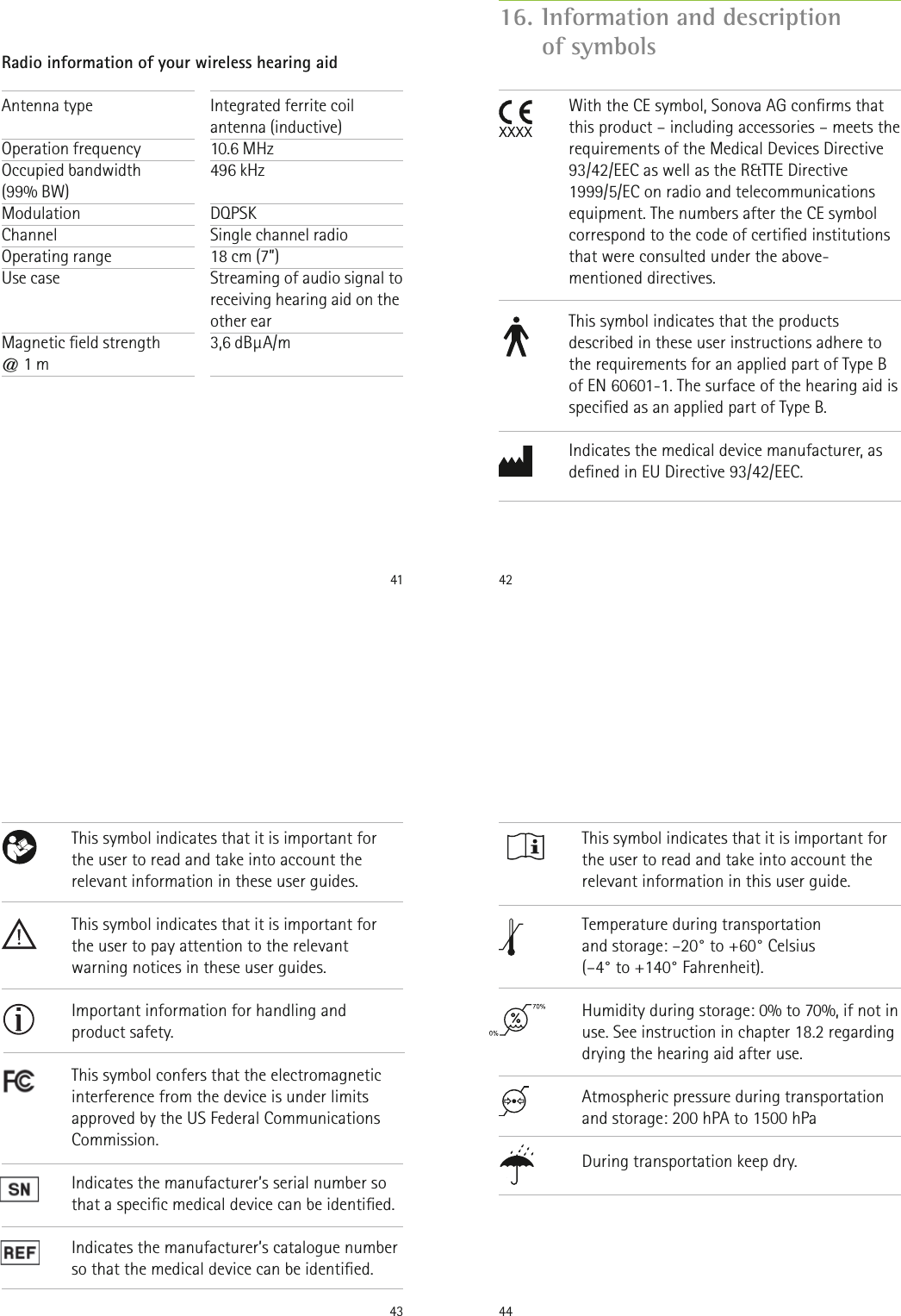 41Antenna type Operation frequencyOccupied bandwidth  (99% BW)Modulation Channel  Operating range Use case   Magnetic eld strength  @ 1 mIntegrated ferrite coil antenna (inductive)10.6 MHz496 kHz DQPSKSingle channel radio18 cm (7”)Streaming of audio signal to receiving hearing aid on the other ear3,6 dBμA/m Radio information of your wireless hearing aid 42With the CE symbol, Sonova AG conrms that this product – including accessories – meets the requirements of the Medical Devices Directive 93/42/EEC as well as the R&amp;TTE Directive 1999/5/EC on radio and telecommunications equipment. The numbers after the CE symbol correspond to the code of certied institutions that were consulted under the above-mentioned directives.This symbol indicates that the products described in these user instructions adhere to the requirements for an applied part of Type B of EN 60601-1. The surface of the hearing aid is specied as an applied part of Type B.Indicates the medical device manufacturer, as dened in EU Directive 93/42/EEC.16.  Information and description  of symbols43This symbol indicates that it is important for the user to read and take into account the relevant information in these user guides.This symbol indicates that it is important for the user to pay attention to the relevant warning notices in these user guides.Important information for handling and product safety.This symbol confers that the electromagnetic interference from the device is under limits  approved by the US Federal Communications Commission.Indicates the manufacturer’s serial number so that a specic medical device can be identied.Indicates the manufacturer’s catalogue number so that the medical device can be identied.44This symbol indicates that it is important for the user to read and take into account the relevant information in this user guide.Temperature during transportation  and storage: –20° to +60° Celsius  (–4° to +140° Fahrenheit).Humidity during storage: 0% to 70%, if not in use. See instruction in chapter 18.2 regarding drying the hearing aid after use. Atmospheric pressure during transportation and storage: 200 hPA to 1500 hPa During transportation keep dry.