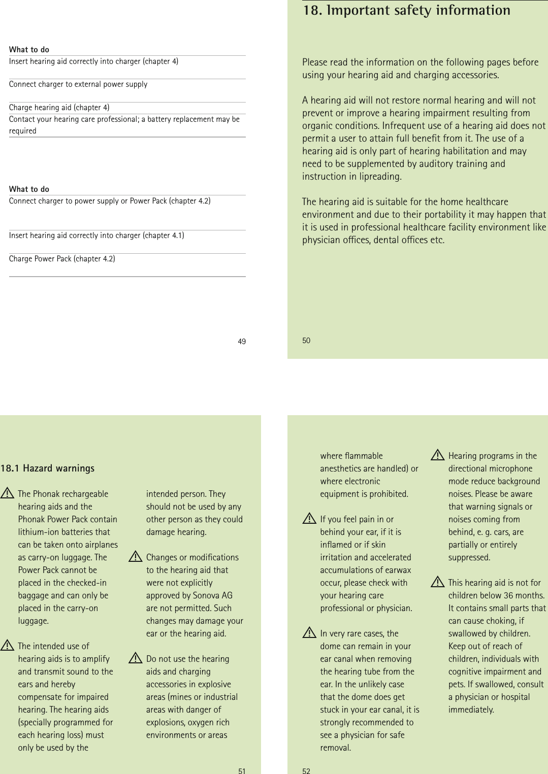 49What to doInsert hearing aid correctly into charger (chapter 4) Connect charger to external power supply Charge hearing aid (chapter 4)Contact your hearing care professional; a battery replacement may be required    What to doConnect charger to power supply or Power Pack (chapter 4.2)  Insert hearing aid correctly into charger (chapter 4.1) Charge Power Pack (chapter 4.2) 50Please read the information on the following pages before using your hearing aid and charging accessories.A hearing aid will not restore normal hearing and will not prevent or improve a hearing impairment resulting from organic conditions. Infrequent use of a hearing aid does not permit a user to attain full benet from it. The use of a hearing aid is only part of hearing habilitation and may need to be supplemented by auditory training and instruction in lipreading.The hearing aid is suitable for the home healthcare environment and due to their portability it may happen that it is used in professional healthcare facility environment like physician oces, dental oces etc.18. Important safety information51 The Phonak rechargeable hearing aids and the Phonak Power Pack contain lithium-ion batteries that can be taken onto airplanes as carry-on luggage. The Power Pack cannot be placed in the checked-in baggage and can only be placed in the carry-on luggage. The intended use of hearing aids is to amplify and transmit sound to the ears and hereby compensate for impaired hearing. The hearing aids (specially programmed for each hearing loss) must only be used by the intended person. They should not be used by any other person as they could damage hearing. Changes or modications  to the hearing aid that were not explicitly approved by Sonova AG are not permitted. Such changes may damage your ear or the hearing aid. Do not use the hearing aids and charging accessories in explosive areas (mines or industrial areas with danger of explosions, oxygen rich environments or areas 18.1 Hazard warnings52where ammable anesthetics are handled) or where electronic equipment is prohibited. If you feel pain in or behind your ear, if it is inamed or if skin irritation and accelerated accumulations of earwax occur, please check with your hearing care professional or physician. In very rare cases, the dome can remain in your ear canal when removing the hearing tube from the ear. In the unlikely case that the dome does get stuck in your ear canal, it is strongly recommended to see a physician for safe removal. Hearing programs in the directional microphone mode reduce background noises. Please be aware that warning signals or noises coming from  behind, e. g. cars, are partially or entirely suppressed. This hearing aid is not for children below 36 months. It contains small parts that can cause choking, if swallowed by children. Keep out of reach of children, individuals with cognitive impairment and pets. If swallowed, consult a physician or hospital immediately.