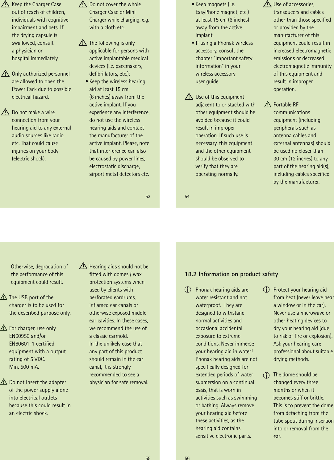 53 Keep the Charger Case out of reach of children, individuals with cognitive impairment and pets. If  the drying capsule is swallowed, consult  a physician or  hospital immediately. Only authorized personnel are allowed to open the Power Pack due to possible electrical hazard.  Do not make a wire connection from your hearing aid to any external audio sources like radio etc. That could cause injuries on your body (electric shock). Do not cover the whole Charger Case or Mini Charger while charging, e.g. with a cloth etc.   The following is only applicable for persons with active implantable medical devices (i.e. pacemakers, debrillators, etc.):     • Keep the wireless hearing  aid at least 15 cm  (6 inches) away from the active implant. If you experience any interference, do not use the wireless hearing aids and contact the manufacturer of the active implant. Please, note that interference can also be caused by power lines, electrostatic discharge, airport metal detectors etc.54     • Keep magnets (i.e. EasyPhone magnet, etc.)  at least 15 cm (6 inches) away from the active implant.     • If using a Phonak wireless accessory, consult the chapter “Important safety information” in your wireless accessory  user guide. Use of this equipment adjacent to or stacked with other equipment should be avoided because it could result in improper operation. If such use is necessary, this equipment and the other equipment should be observed to verify that they are operating normally.  Use of accessories, transducers and cables other than those specied or provided by the manufacturer of this equipment could result in increased electromagnetic emissions or decreased electromagnetic immunity of this equipment and result in improper operation.    Portable RF communications equipment (including peripherals such as antenna cables and external antennas) should be used no closer than  30 cm (12 inches) to any part of the hearing aid(s), including cables specied by the manufacturer. 55  Hearing aids should not be tted with domes / wax protection systems when used by clients with perforated eardrums, inamed ear canals or otherwise exposed middle ear cavities. In these cases, we recommend the use of a classic earmold.  In the unlikely case that any part of this product should remain in the ear canal, it is strongly recommended to see a physician for safe removal.  Otherwise, degradation of the performance of this equipment could result. The USB port of the  charger is to be used for the described purpose only. For charger, use only EN60950 and/or  EN60601-1 certied  equipment with a output rating of 5 VDC.  Min. 500 mA. Do not insert the adapter of the power supply alone into electrical outlets  because this could result in an electric shock.56 Phonak hearing aids are water resistant and not waterproof.  They are designed to withstand normal activities and occasional accidental exposure to extreme conditions. Never immerse your hearing aid in water! Phonak hearing aids are not specically designed for extended periods of water submersion on a continual basis, that is worn in activities such as swimming or bathing. Always remove your hearing aid before these activities, as the hearing aid contains sensitive electronic parts.18.2 Information on product safety Protect your hearing aid  from heat (never leave near  a window or in the car). Never use a microwave or other heating devices to dry your hearing aid (due to risk of re or explosion). Ask your hearing care professional about suitable drying methods.  The dome should be changed every three months or when it becomes sti or brittle. This is to prevent the dome from detaching from the tube spout during insertion into or removal from the ear.