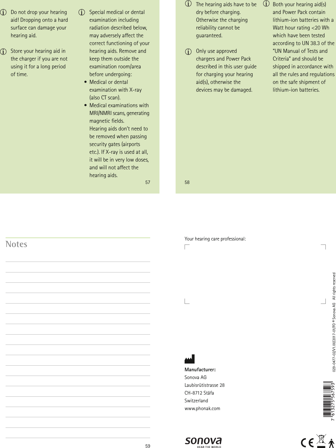 57  Do not drop your hearing aid! Dropping onto a hard surface can damage your hearing aid.  Store your hearing aid in the charger if you are not using it for a long period of time. Special medical or dental examination including radiation described below, may adversely aect the correct functioning of your hearing aids. Remove and keep them outside the examination room/area before undergoing:    •  Medical or dental examination with X-ray  (also CT scan).    •  Medical examinations with MRI/NMRI scans, generating magnetic elds.  Hearing aids don’t need to be removed when passing security gates (airports etc.). If X-ray is used at all, it will be in very low doses, and will not aect the hearing aids.58 The hearing aids have to be dry before charging. Otherwise the charging reliability cannot be guaranteed. Only use approved chargers and Power Pack described in this user guide for charging your hearing aid(s), otherwise the devices may be damaged.Both your hearing aid(s) and Power Pack contain lithium-ion batteries with a Watt hour rating &lt;20 Wh which have been tested according to UN 38.3 of the “UN Manual of Tests and Criteria” and should be shipped in accordance with all the rules and regulations on the safe shipment of lithium-ion batteries.59Notes029-0477-02/V1.00/2017-01/FO © Sonova AG   All rights reservedManufacturer:Sonova AGLaubisrütistrasse 28CH-8712 StäfaSwitzerlandwww.phonak.comYour hearing care professional: 