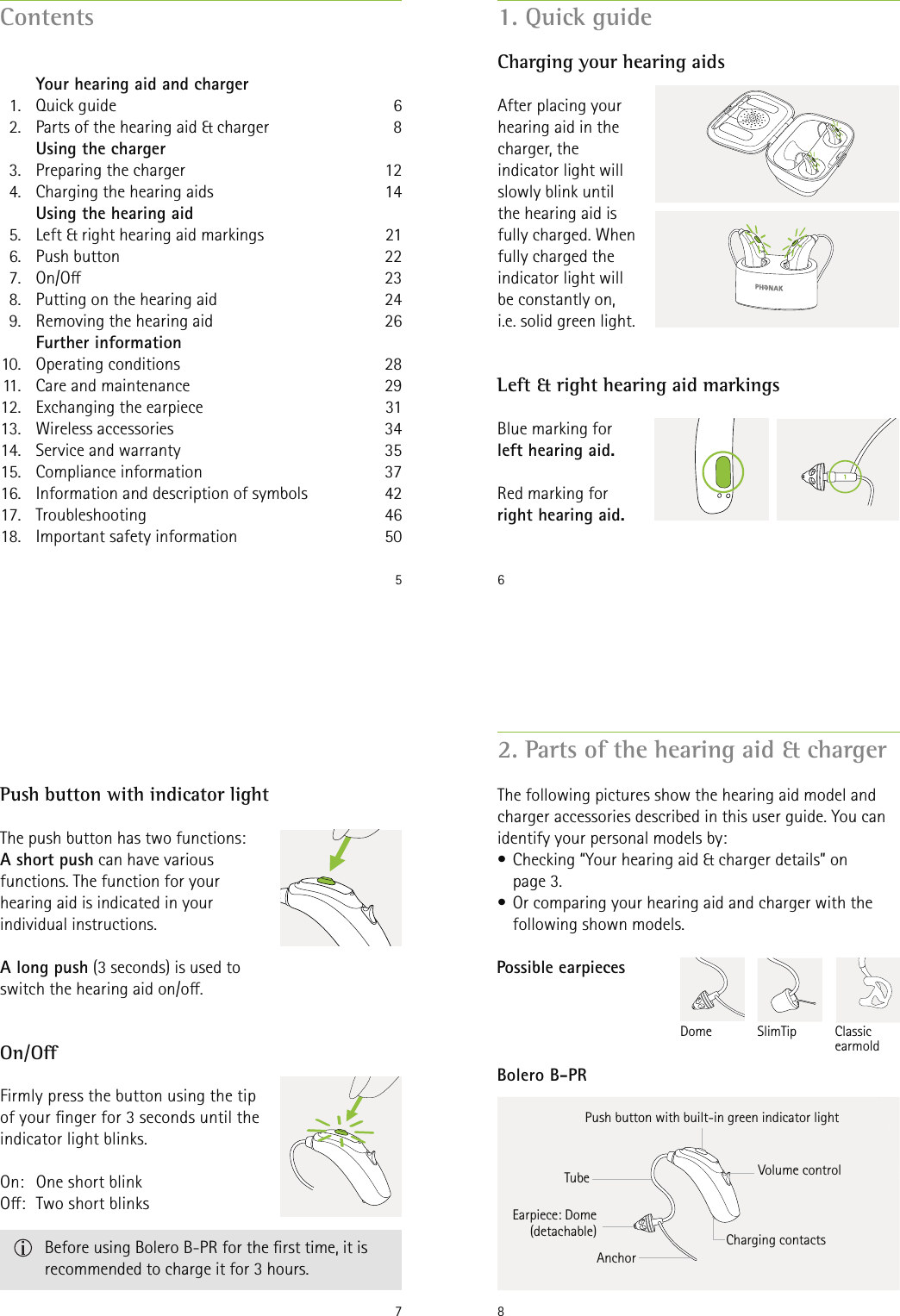 5Contents   Your hearing aid and charger  1.  Quick guide  2.  Parts of the hearing aid &amp; charger   Using the charger  3.  Preparing the charger  4.  Charging the hearing aids  Using the hearing aid  5.  Left &amp; right hearing aid markings 6.  Push button  7.  On/O   8.  Putting on the hearing aid   9.  Removing the hearing aid  Further information 10.  Operating  conditions    11.  Care and maintenance 12.  Exchanging the earpiece 13.  Wireless  accessories 14.  Service and warranty 15.  Compliance  information 16.  Information and description of symbols  17.  Troubleshooting 18.  Important safety information 681214212223242628293134353742465061. Quick guideLeft &amp; right hearing aid markingsCharging your hearing aidsBlue marking for left hearing aid.Red marking for right hearing aid.After placing your hearing aid in the charger, the indicator light will slowly blink until the hearing aid is fully charged. When fully charged the indicator light will be constantly on, i.e. solid green light.7On/OPush button with indicator lightThe push button has two functions:  A short push can have various functions. The function for your hearing aid is indicated in your individual instructions.A long push (3 seconds) is used to switch the hearing aid on/o.Firmly press the button using the tip of your nger for 3 seconds until the indicator light blinks.On:   One short blink O:  Two short blinks   Before using Bolero B-PR for the rst time, it is recommended to charge it for 3 hours.82. Parts of the hearing aid &amp; chargerThe following pictures show the hearing aid model and charger accessories described in this user guide. You can identify your personal models by:• Checking “Your hearing aid &amp; charger details” on  page 3. • Or comparing your hearing aid and charger with the following shown models.Charging contactsEarpiece: Dome(detachable)AnchorPush button with built-in green indicator lightBolero B-PRTubePossible earpieces Classic earmold SlimTip Dome Volume control