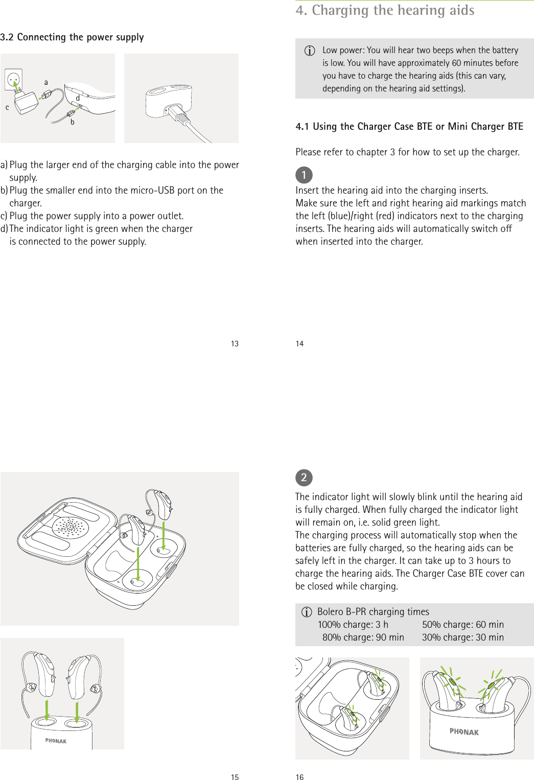 13a) Plug the larger end of the charging cable into the power supply. b) Plug the smaller end into the micro-USB port on the charger.c) Plug the power supply into a power outlet.d) The indicator light is green when the charger    is connected to the power supply.3.2 Connecting the power supplyabdc144.1 Using the Charger Case BTE or Mini Charger BTE1Please refer to chapter 3 for how to set up the charger.Insert the hearing aid into the charging inserts.  Make sure the left and right hearing aid markings match the left (blue)/right (red) indicators next to the charging inserts. The hearing aids will automatically switch o when inserted into the charger. 4. Charging the hearing aids Low power: You will hear two beeps when the battery is low. You will have approximately 60 minutes before you have to charge the hearing aids (this can vary, depending on the hearing aid settings).15 162The indicator light will slowly blink until the hearing aid is fully charged. When fully charged the indicator light will remain on, i.e. solid green light. The charging process will automatically stop when the batteries are fully charged, so the hearing aids can be safely left in the charger. It can take up to 3 hours to charge the hearing aids. The Charger Case BTE cover can be closed while charging.       Bolero B-PR charging times  100% charge: 3 h    80% charge: 90 min50% charge: 60 min30% charge: 30 min