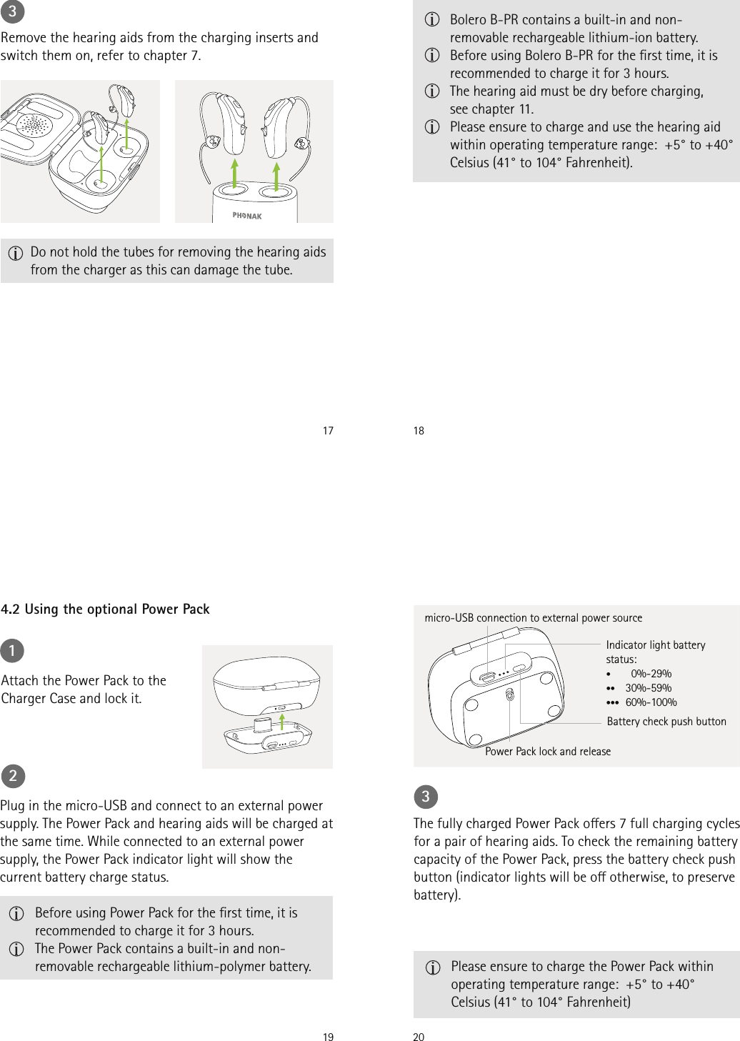 173  Do not hold the tubes for removing the hearing aids from the charger as this can damage the tube.Remove the hearing aids from the charging inserts and switch them on, refer to chapter 7. 18   Bolero B-PR contains a built-in and non-removable rechargeable lithium-ion battery.   Before using Bolero B-PR for the rst time, it is recommended to charge it for 3 hours.  The hearing aid must be dry before charging,  see chapter 11.  Please ensure to charge and use the hearing aid within operating temperature range:  +5° to +40° Celsius (41° to 104° Fahrenheit).194.2 Using the optional Power Pack1Attach the Power Pack to the Charger Case and lock it.2Plug in the micro-USB and connect to an external power supply. The Power Pack and hearing aids will be charged at the same time. While connected to an external power supply, the Power Pack indicator light will show the current battery charge status.   Before using Power Pack for the rst time, it is recommended to charge it for 3 hours.   The Power Pack contains a built-in and non-removable rechargeable lithium-polymer battery.203The fully charged Power Pack oers 7 full charging cycles for a pair of hearing aids. To check the remaining battery capacity of the Power Pack, press the battery check push button (indicator lights will be o otherwise, to preserve battery). Power Pack lock and releaseIndicator light battery status:•    0%-29%•• 30%-59%••• 60%-100%micro-USB connection to external power sourceBattery check push button   Please ensure to charge the Power Pack within operating temperature range:  +5° to +40° Celsius (41° to 104° Fahrenheit)