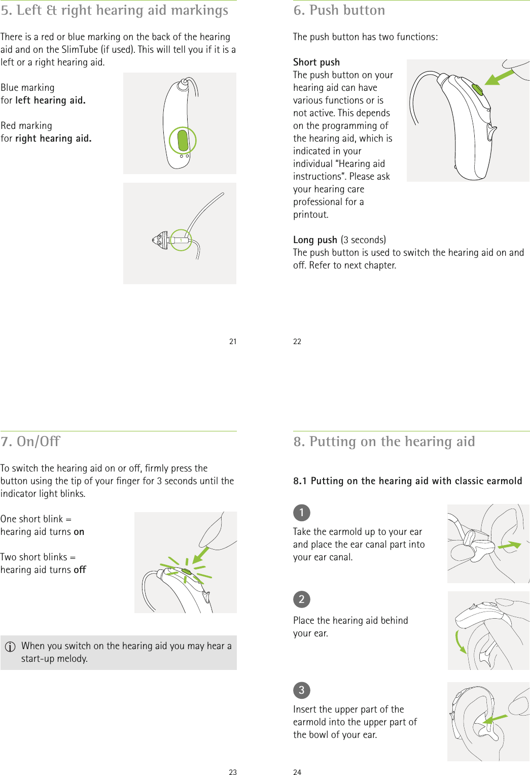 215. Left &amp; right hearing aid markingsThere is a red or blue marking on the back of the hearing aid and on the SlimTube (if used). This will tell you if it is a left or a right hearing aid.Blue marking  for left hearing aid.Red marking  for right hearing aid.226. Push buttonThe push button on your hearing aid can have various functions or is not active. This depends on the programming of the hearing aid, which is indicated in your individual “Hearing aid instructions”. Please ask your hearing care professional for a printout.The push button has two functions:Short pushLong push (3 seconds)The push button is used to switch the hearing aid on and o. Refer to next chapter.23One short blink =hearing aid turns onTwo short blinks =hearing aid turns o7. On/OTo switch the hearing aid on or o, rmly press the button using the tip of your nger for 3 seconds until the indicator light blinks.   When you switch on the hearing aid you may hear a start-up melody.248. Putting on the hearing aid8.1 Putting on the hearing aid with classic earmold123Take the earmold up to your ear and place the ear canal part into your ear canal.Place the hearing aid behind your ear.Insert the upper part of the earmold into the upper part of the bowl of your ear.