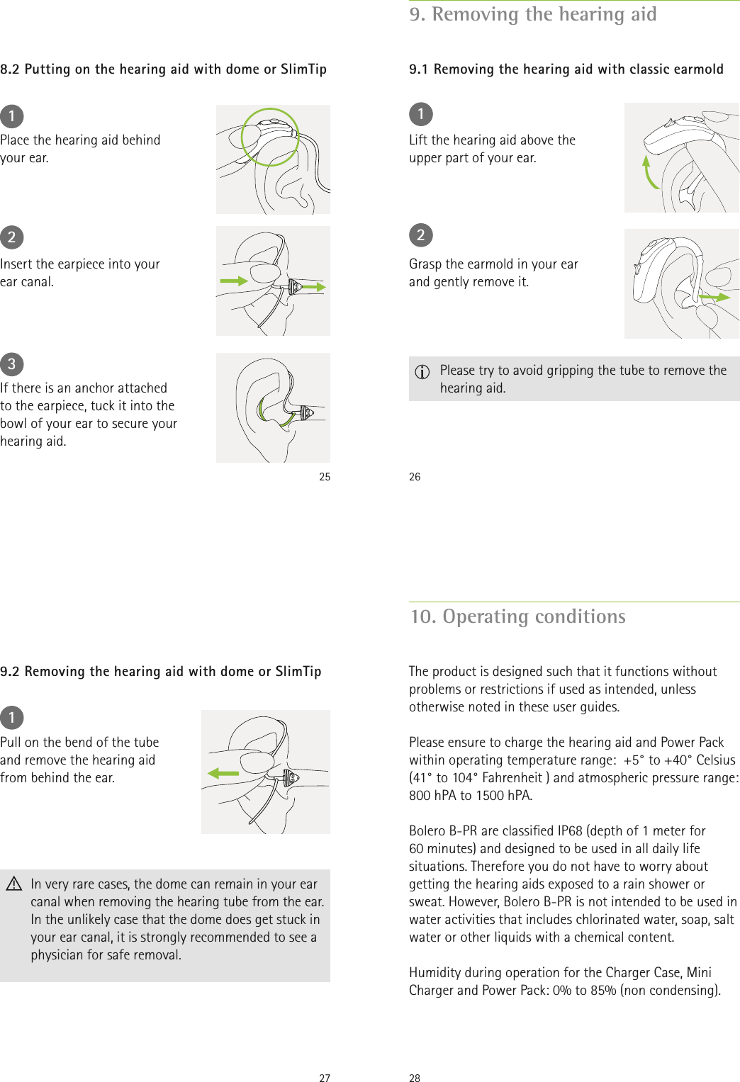 25 123Place the hearing aid behind  your ear.Insert the earpiece into your  ear canal.If there is an anchor attached  to the earpiece, tuck it into the bowl of your ear to secure your hearing aid.8.2 Putting on the hearing aid with dome or SlimTip269. Removing the hearing aid9.1 Removing the hearing aid with classic earmold12Lift the hearing aid above the upper part of your ear.Grasp the earmold in your ear and gently remove it.   Please try to avoid gripping the tube to remove the hearing aid.271Pull on the bend of the tube and remove the hearing aid from behind the ear.  In very rare cases, the dome can remain in your ear canal when removing the hearing tube from the ear. In the unlikely case that the dome does get stuck in your ear canal, it is strongly recommended to see a physician for safe removal.9.2 Removing the hearing aid with dome or SlimTip2810. Operating conditionsThe product is designed such that it functions without problems or restrictions if used as intended, unless otherwise noted in these user guides.Please ensure to charge the hearing aid and Power Pack within operating temperature range:  +5° to +40° Celsius (41° to 104° Fahrenheit ) and atmospheric pressure range: 800 hPA to 1500 hPA.Bolero B-PR are classied IP68 (depth of 1 meter for  60 minutes) and designed to be used in all daily life situations. Therefore you do not have to worry about getting the hearing aids exposed to a rain shower or sweat. However, Bolero B-PR is not intended to be used in water activities that includes chlorinated water, soap, salt water or other liquids with a chemical content.Humidity during operation for the Charger Case, Mini Charger and Power Pack: 0% to 85% (non condensing).