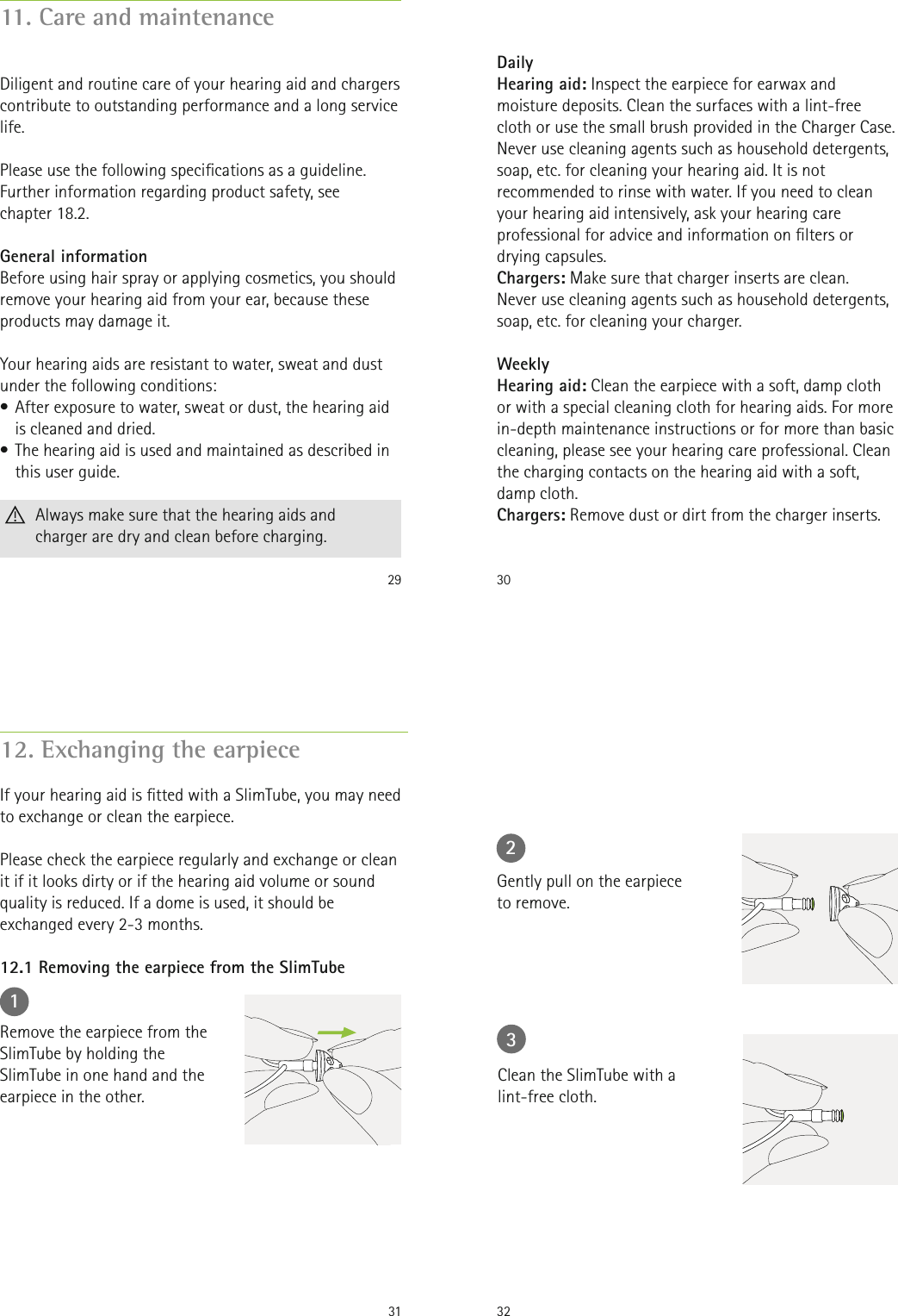 2911. Care and maintenanceDiligent and routine care of your hearing aid and chargers contribute to outstanding performance and a long service life.   Please use the following specications as a guideline. Further information regarding product safety, see  chapter 18.2.General informationBefore using hair spray or applying cosmetics, you should remove your hearing aid from your ear, because these products may damage it.Your hearing aids are resistant to water, sweat and dust under the following conditions:• After exposure to water, sweat or dust, the hearing aid is cleaned and dried.• The hearing aid is used and maintained as described in this user guide.  Always make sure that the hearing aids and  charger are dry and clean before charging.30DailyHearing aid: Inspect the earpiece for earwax and moisture deposits. Clean the surfaces with a lint-free cloth or use the small brush provided in the Charger Case. Never use cleaning agents such as household detergents, soap, etc. for cleaning your hearing aid. It is not recommended to rinse with water. If you need to clean your hearing aid intensively, ask your hearing care professional for advice and information on lters or drying capsules. Chargers: Make sure that charger inserts are clean.  Never use cleaning agents such as household detergents,soap, etc. for cleaning your charger.WeeklyHearing aid: Clean the earpiece with a soft, damp cloth or with a special cleaning cloth for hearing aids. For more in-depth maintenance instructions or for more than basic cleaning, please see your hearing care professional. Clean the charging contacts on the hearing aid with a soft, damp cloth. Chargers: Remove dust or dirt from the charger inserts.3112. Exchanging the earpieceIf your hearing aid is tted with a SlimTube, you may need to exchange or clean the earpiece. Please check the earpiece regularly and exchange or clean it if it looks dirty or if the hearing aid volume or sound quality is reduced. If a dome is used, it should be exchanged every 2-3 months.1Remove the earpiece from the SlimTube by holding the SlimTube in one hand and the earpiece in the other.12.1 Removing the earpiece from the SlimTube322Gently pull on the earpieceto remove.3Clean the SlimTube with a lint-free cloth.