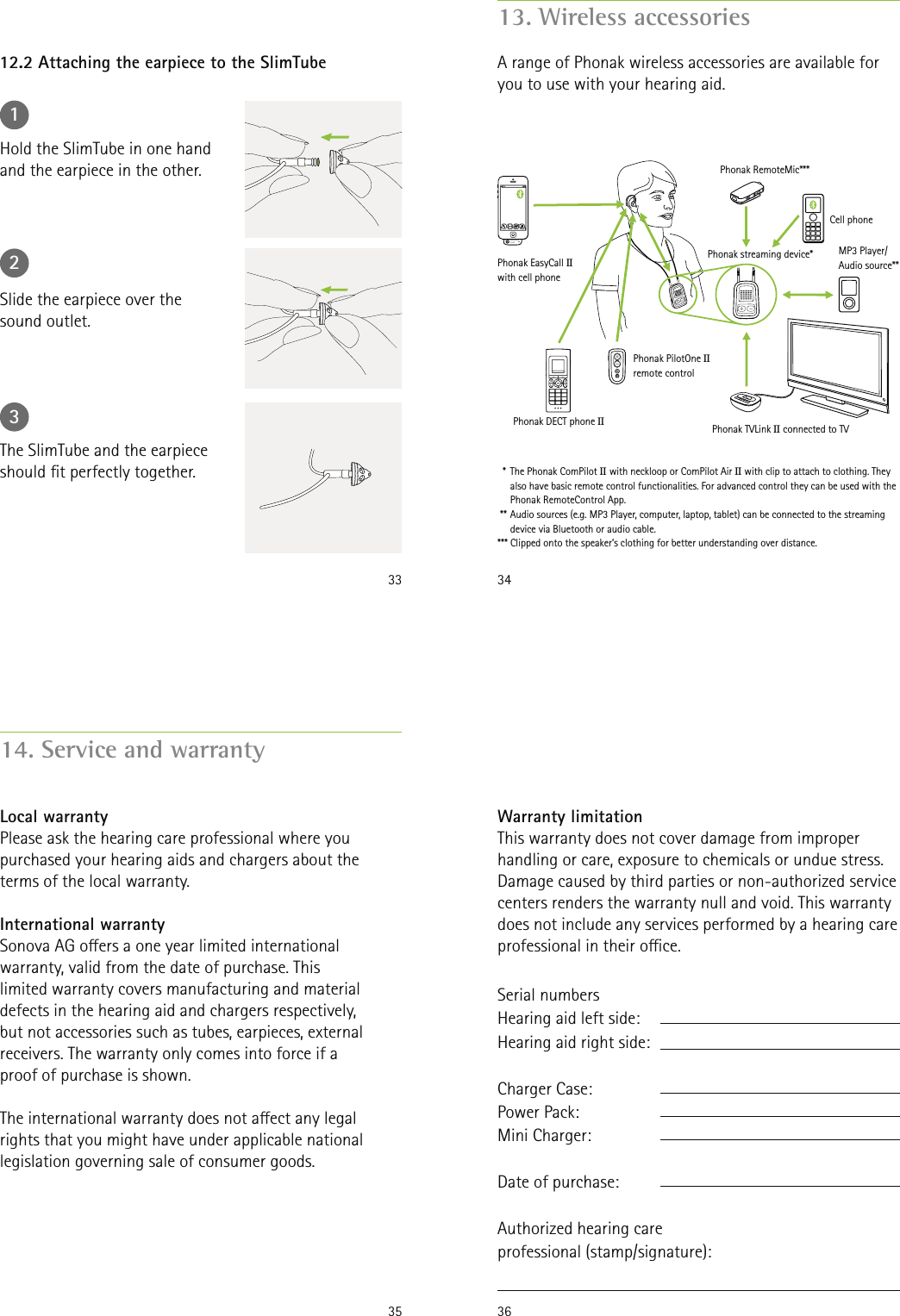 331Hold the SlimTube in one hand and the earpiece in the other.12.2 Attaching the earpiece to the SlimTube2Slide the earpiece over the sound outlet.3The SlimTube and the earpiece should t perfectly together.3413. Wireless accessoriesA range of Phonak wireless accessories are available for you to use with your hearing aid.  *  The Phonak ComPilot II with neckloop or ComPilot Air II with clip to attach to clothing. They also have basic remote control functionalities. For advanced control they can be used with the Phonak RemoteControl App.  ** Audio sources (e.g. MP3 Player, computer, laptop, tablet) can be connected to the streaming device via Bluetooth or audio cable.*** Clipped onto the speaker’s clothing for better understanding over distance.Cell phonePhonak streaming device*Phonak EasyCall IIwith cell phonePhonak RemoteMic***MP3 Player/Audio source**Phonak TVLink II connected to TVPhonak PilotOne IIremote controlPhonak DECT phone II3514. Service and warrantyLocal warrantyPlease ask the hearing care professional where you purchased your hearing aids and chargers about the terms of the local warranty.International warrantySonova AG oers a one year limited international warranty, valid from the date of purchase. This limited warranty covers manufacturing and material defects in the hearing aid and chargers respectively, but not accessories such as tubes, earpieces, external receivers. The warranty only comes into force if a proof of purchase is shown.The international warranty does not aect any legal rights that you might have under applicable national legislation governing sale of consumer goods.36Warranty limitationThis warranty does not cover damage from improper handling or care, exposure to chemicals or undue stress. Damage caused by third parties or non-authorized service centers renders the warranty null and void. This warranty does not include any services performed by a hearing care professional in their oce.Serial numbers  Hearing aid left side:Hearing aid right side:Charger Case:Power Pack:Mini Charger:Date of purchase:Authorized hearing care professional (stamp/signature):