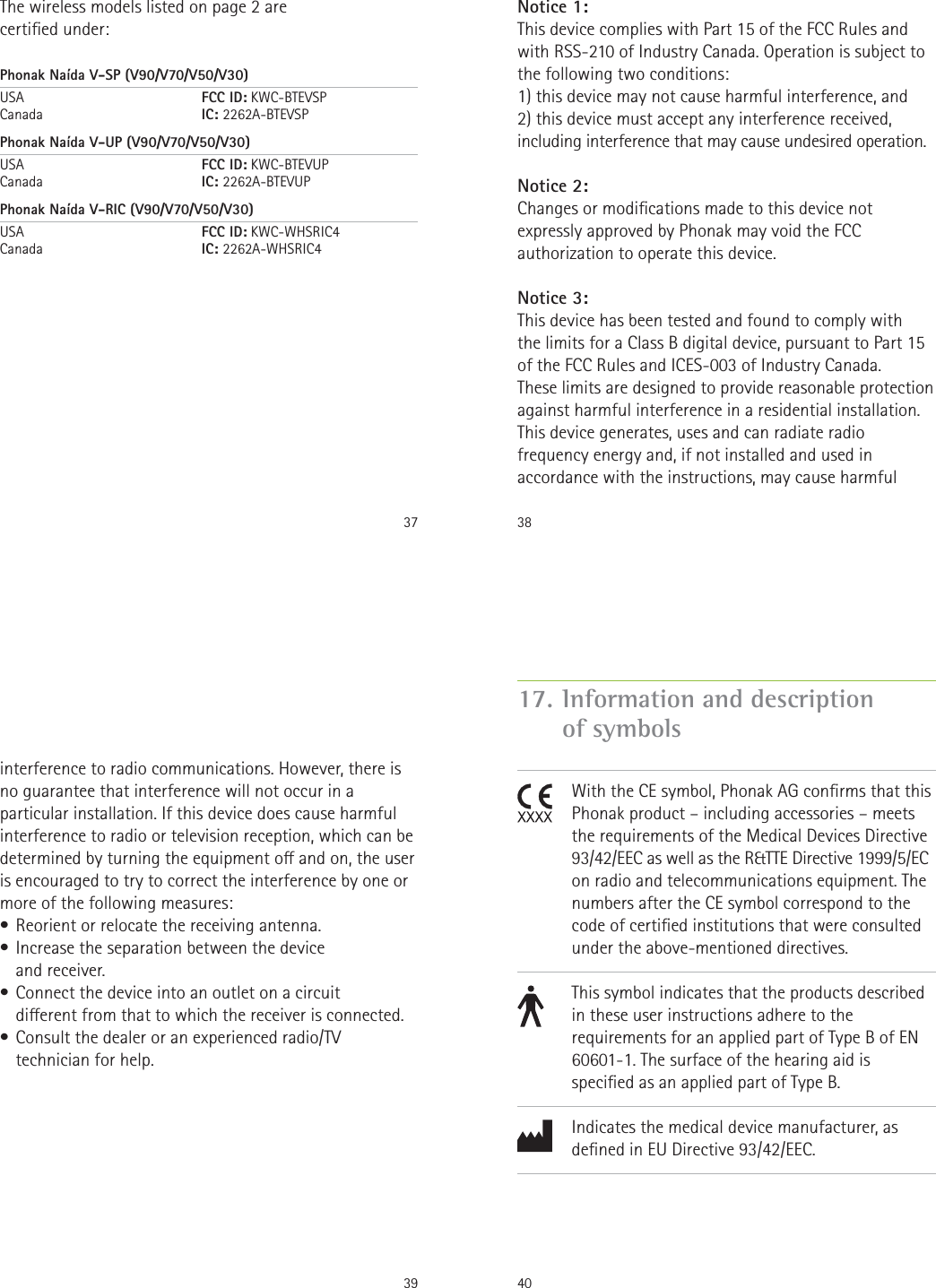 37The wireless models listed on page 2 are  certied under:Phonak Naída V-SP (V90/V70/V50/V30)USA      FCC ID: KWC-BTEVSP Canada      IC: 2262A-BTEVSPPhonak Naída V-UP (V90/V70/V50/V30)USA      FCC ID: KWC-BTEVUP Canada      IC: 2262A-BTEVUPPhonak Naída V-RIC (V90/V70/V50/V30)USA      FCC ID: KWC-WHSRIC4 Canada      IC: 2262A-WHSRIC438Notice 1:This device complies with Part 15 of the FCC Rules and with RSS-210 of Industry Canada. Operation is subject to the following two conditions:1) this device may not cause harmful interference, and2) this device must accept any interference received, including interference that may cause undesired operation.Notice 2:Changes or modications made to this device not expressly approved by Phonak may void the FCC authorization to operate this device.Notice 3:This device has been tested and found to comply with  the limits for a Class B digital device, pursuant to Part 15 of the FCC Rules and ICES-003 of Industry Canada.These limits are designed to provide reasonable protection against harmful interference in a residential installation. This device generates, uses and can radiate radio frequency energy and, if not installed and used in accordance with the instructions, may cause harmful 39interference to radio communications. However, there is no guarantee that interference will not occur in a particular installation. If this device does cause harmful interference to radio or television reception, which can be determined by turning the equipment o and on, the user is encouraged to try to correct the interference by one or more of the following measures:• Reorient or relocate the receiving antenna.• Increase the separation between the device  and receiver.• Connect the device into an outlet on a circuit  dierent from that to which the receiver is connected.• Consult the dealer or an experienced radio/TV technician for help.4017.  Information and description of symbols               With the CE symbol, Phonak AG conrms that this Phonak product – including accessories – meets the requirements of the Medical Devices Directive 93/42/EEC as well as the R&amp;TTE Directive 1999/5/EC on radio and telecommunications equipment. The numbers after the CE symbol correspond to the code of certied institutions that were consulted under the above-mentioned directives.This symbol indicates that the products described in these user instructions adhere to the requirements for an applied part of Type B of EN 60601-1. The surface of the hearing aid is specied as an applied part of Type B.Indicates the medical device manufacturer, as dened in EU Directive 93/42/EEC.