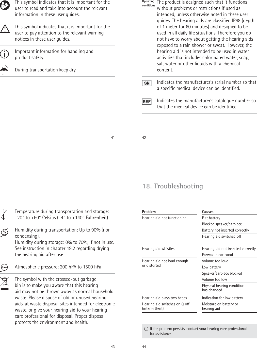 41         This symbol indicates that it is important for the user to read and take into account the relevant information in these user guides.This symbol indicates that it is important for the user to pay attention to the relevant warning notices in these user guides.Important information for handling and  product safety.During transportation keep dry.42Operating  conditions                 The product is designed such that it functions without problems or restrictions if used as intended, unless otherwise noted in these user guides. The hearing aids are classied IP68 (depth of 1 meter for 60 minutes) and designed to be used in all daily life situations. Therefore you do not have to worry about getting the hearing aids exposed to a rain shower or sweat. However, the hearing aid is not intended to be used in water activities that includes chlorinated water, soap, salt water or other liquids with a chemical content.Indicates the manufacturer’s serial number so that a specic medical device can be identied.Indicates the manufacturer’s catalogue number so that the medical device can be identied.43                Temperature during transportation and storage: –20° to +60° Celsius (–4° to +140° Fahrenheit).Humidity during transportation: Up to 90% (non condensing). Humidity during storage: 0% to 70%, if not in use. See instruction in chapter 19.2 regarding drying the hearing aid after use. Atmospheric pressure: 200 hPA to 1500 hPaThe symbol with the crossed-out garbage  bin is to make you aware that this hearing  aid may not be thrown away as normal household waste. Please dispose of old or unused hearing aids, at waste disposal sites intended for electronic waste, or give your hearing aid to your hearing care professional for disposal. Proper disposal protects the environment and health.4418. Troubleshooting  If the problem persists, contact your hearing care professional for assistanceCausesFlat batteryBlocked speaker/earpieceBattery not inserted correctlyHearing aid switched oHearing aid not inserted correctlyEarwax in ear canalVolume too loudLow batterySpeaker/earpiece blockedVolume too lowPhysical hearing condition  has changedIndication for low batteryMoisture on battery or  hearing aidProblemHearing aid not functioningHearing aid whistlesHearing aid not loud enough  or distortedHearing aid plays two beepsHearing aid switches on &amp; o  (intermittent)