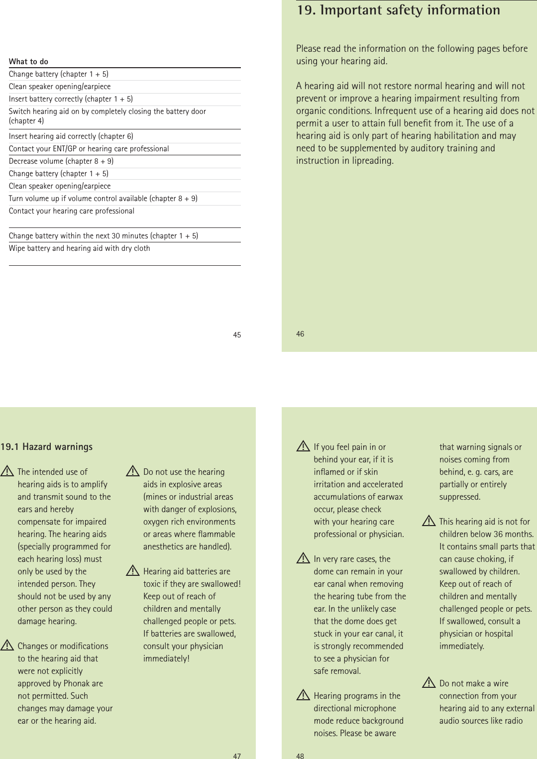 45What to doChange battery (chapter 1 + 5)Clean speaker opening/earpieceInsert battery correctly (chapter 1 + 5)Switch hearing aid on by completely closing the battery door  (chapter 4)Insert hearing aid correctly (chapter 6)Contact your ENT/GP or hearing care professionalDecrease volume (chapter 8 + 9)Change battery (chapter 1 + 5)Clean speaker opening/earpieceTurn volume up if volume control available (chapter 8 + 9)Contact your hearing care professionalChange battery within the next 30 minutes (chapter 1 + 5)Wipe battery and hearing aid with dry cloth46Please read the information on the following pages before using your hearing aid.A hearing aid will not restore normal hearing and will not prevent or improve a hearing impairment resulting from organic conditions. Infrequent use of a hearing aid does not permit a user to attain full benet from it. The use of a hearing aid is only part of hearing habilitation and may need to be supplemented by auditory training and instruction in lipreading.19. Important safety information47 The intended use of hearing aids is to amplify and transmit sound to the ears and hereby compensate for impaired hearing. The hearing aids (specially programmed for each hearing loss) must only be used by the intended person. They should not be used by any other person as they could damage hearing. Changes or modications  to the hearing aid that were not explicitly approved by Phonak are not permitted. Such changes may damage your ear or the hearing aid. Do not use the hearing aids in explosive areas (mines or industrial areas with danger of explosions, oxygen rich environments or areas where ammable anesthetics are handled). Hearing aid batteries are toxic if they are swallowed! Keep out of reach of children and mentally challenged people or pets. If batteries are swallowed, consult your physician immediately!19.1 Hazard warnings48 If you feel pain in or behind your ear, if it is inamed or if skin irritation and accelerated accumulations of earwax occur, please check  with your hearing care professional or physician. In very rare cases, the dome can remain in your ear canal when removing the hearing tube from the ear. In the unlikely case that the dome does get stuck in your ear canal, it  is strongly recommended to see a physician for  safe removal. Hearing programs in the directional microphone mode reduce background noises. Please be aware that warning signals or noises coming from  behind, e. g. cars, are partially or entirely suppressed. This hearing aid is not for children below 36 months. It contains small parts that can cause choking, if swallowed by children. Keep out of reach of children and mentally challenged people or pets. If swallowed, consult a physician or hospital immediately. Do not make a wire connection from your hearing aid to any external audio sources like radio 