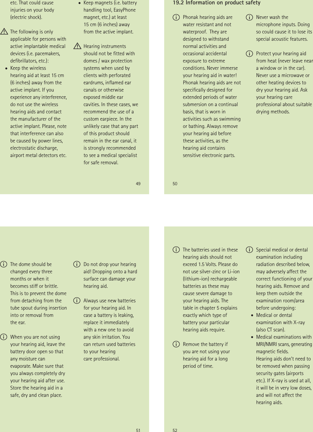 49etc. That could cause injuries on your body (electric shock).  The following is only applicable for persons with active implantable medical devices (i.e. pacemakers, debrillators, etc.):       Keep the wireless  hearing aid at least 15 cm (6 inches) away from the active implant. If you experience any interference, do not use the wireless hearing aids and contact the manufacturer of the active implant. Please, note that interference can also be caused by power lines, electrostatic discharge, airport metal detectors etc.       Keep magnets (i.e. battery handling tool, EasyPhone magnet, etc.) at least  15 cm (6 inches) away from the active implant. Hearing instruments should not be tted with domes / wax protection systems when used by clients with perforated eardrums, inamed ear canals or otherwise exposed middle ear cavities. In these cases, we recommend the use of a custom earpiece. In the unlikely case that any part of this product should remain in the ear canal, it is strongly recommended to see a medical specialist for safe removal.50 Phonak hearing aids are water resistant and not waterproof.  They are designed to withstand normal activities and occasional accidental exposure to extreme conditions. Never immerse your hearing aid in water! Phonak hearing aids are not specically designed for extended periods of water submersion on a continual basis, that is worn in activities such as swimming or bathing. Always remove your hearing aid before these activities, as the hearing aid contains sensitive electronic parts.19.2 Information on product safety Never wash the microphone inputs. Doing so could cause it to lose its special acoustic features. Protect your hearing aid  from heat (never leave near  a window or in the car). Never use a microwave or other heating devices to dry your hearing aid. Ask your hearing care professional about suitable drying methods.51 The dome should be changed every three months or when it becomes sti or brittle. This is to prevent the dome from detaching from the tube spout during insertion into or removal from  the ear. When you are not using your hearing aid, leave the battery door open so that any moisture can evaporate. Make sure that you always completely dry your hearing aid after use. Store the hearing aid in a safe, dry and clean place. Do not drop your hearing aid! Dropping onto a hard surface can damage your hearing aid. Always use new batteries for your hearing aid. In case a battery is leaking, replace it immediately  with a new one to avoid any skin irritation. You  can return used batteries  to your hearing  care professional.52 The batteries used in these hearing aids should not exceed 1.5 Volts. Please do not use silver-zinc or Li-ion (lithium-ion) rechargeable batteries as these may cause severe damage to your hearing aids. The  table in chapter 5 explains exactly which type of battery your particular hearing aids require. Remove the battery if  you are not using your hearing aid for a long period of time. Special medical or dental examination including radiation described below, may adversely aect the correct functioning of your hearing aids. Remove and keep them outside the examination room/area before undergoing:       Medical or dental examination with X-ray  (also CT scan).       Medical examinations with MRI/NMRI scans, generating magnetic elds.       Hearing aids don’t need to be removed when passing security gates (airports etc.). If X-ray is used at all, it will be in very low doses, and will not aect the hearing aids.