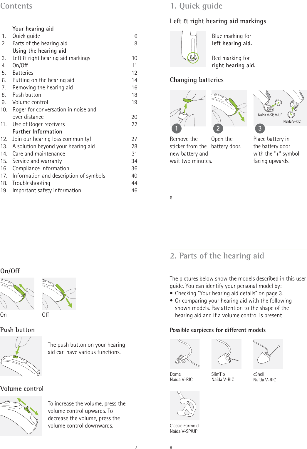 Contents   Your hearing aid 1.  Quick guide 2.  Parts of the hearing aid   Using the hearing aid 3.  Left &amp; right hearing aid markings 4.  On/O 5.  Batteries 6.  Putting on the hearing aid 7.  Removing the hearing aid 8.  Push button 9.  Volume control10.  Roger for conversation in noise and     over distance11.   Use of Roger receivers   Further Information12.  Join our hearing loss community!13.  A solution beyond your hearing aid14.  Care and maintenance15.  Service and warranty16. Compliance information17.  Information and description of symbols 18. Troubleshooting19.  Important safety information6810111214161819202227283134364044466Naída V-SP, V-UPNaída V-RIC1. Quick guideLeft &amp; right hearing aid markingsChanging batteries12Blue marking for  left hearing aid.Red marking for right hearing aid.Remove the  sticker from the  new battery and  wait two minutes.3Open the battery door.Place battery in  the battery door  with the “+” symbol facing upwards.7On/OPush buttonVolume controlThe push button on your hearing  aid can have various functions. To increase the volume, press the volume control upwards. To decrease the volume, press the volume control downwards.OOn82. Parts of the hearing aidThe pictures below show the models described in this user guide. You can identify your personal model by:• Checking “Your hearing aid details” on page 3.• Or comparing your hearing aid with the following shown models. Pay attention to the shape of the hearing aid and if a volume control is present.Possible earpieces for dierent modelsClassic earmold Naída V-SP/UPcShell Naída V-RICSlimTip Naída V-RICDome Naída V-RIC