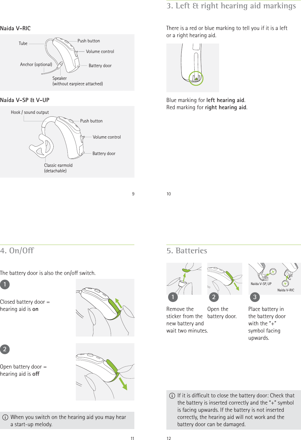 9Naida V-RICPush buttonNaída V-SP &amp; V-UPHook / sound outputClassic earmold(detachable)Battery doorVolume controlAnchor (optional) Push buttonTubeSpeaker (without earpiece attached)Battery doorVolume control103. Left &amp; right hearing aid markingsThere is a red or blue marking to tell you if it is a left or a right hearing aid.Blue marking for left hearing aid.Red marking for right hearing aid.114. On/OThe battery door is also the on/o switch.12Closed battery door =  hearing aid is onOpen battery door =  hearing aid is o  When you switch on the hearing aid you may hear a start-up melody.125. Batteries  If it is dicult to close the battery door: Check that the battery is inserted correctly and the “+” symbol is facing upwards. If the battery is not inserted correctly, the hearing aid will not work and the battery door can be damaged.Open the  battery door.1 2Place battery in the battery door with the “+” symbol facing upwards.33Naída V-SP, UPNaída V-RICRemove the  sticker from the  new battery and wait two minutes.
