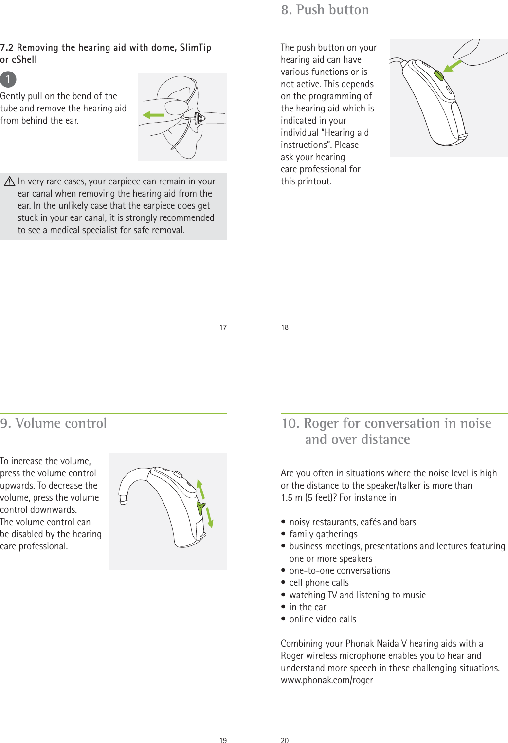 171Gently pull on the bend of the tube and remove the hearing aid from behind the ear. In very rare cases, your earpiece can remain in your ear canal when removing the hearing aid from the ear. In the unlikely case that the earpiece does get stuck in your ear canal, it is strongly recommended  to see a medical specialist for safe removal.7.2 Removing the hearing aid with dome, SlimTip  or cShell188. Push buttonThe push button on your hearing aid can have various functions or is not active. This depends on the programming of the hearing aid which is indicated in your individual “Hearing aid instructions”. Please  ask your hearing  care professional for  this printout.199. Volume controlTo increase the volume, press the volume control upwards. To decrease the volume, press the volume control downwards. The volume control can  be disabled by the hearing care professional.2010. Roger for conversation in noise and over distanceAre you often in situations where the noise level is high  or the distance to the speaker/talker is more than  1.5 m (5 feet)? For instance in • noisy restaurants, cafés and bars• family gatherings• business meetings, presentations and lectures featuring one or more speakers• one-to-one conversations• cell phone calls • watching TV and listening to music• in the car• online video callsCombining your Phonak Naída V hearing aids with a Roger wireless microphone enables you to hear and understand more speech in these challenging situations.www.phonak.com/roger