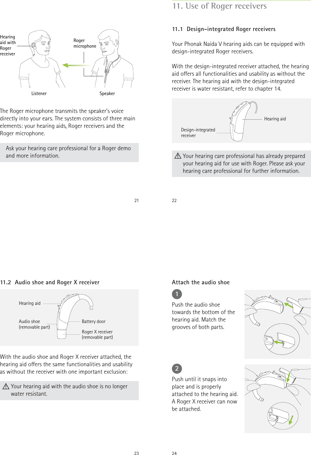 21The Roger microphone transmits the speaker’s voice directly into your ears. The system consists of three main elements: your hearing aids, Roger receivers and the Roger microphone. Ask your hearing care professional for a Roger demo and more information.SpeakerListenerHearing  aid with  Roger receiverRoger microphone22Hearing aidDesign-integrated receiver Your hearing care professional has already prepared your hearing aid for use with Roger. Please ask your hearing care professional for further information.11.1  Design-integrated Roger receiversYour Phonak Naída V hearing aids can be equipped with design-integrated Roger receivers.With the design-integrated receiver attached, the hearing aid oers all functionalities and usability as without the receiver. The hearing aid with the design-integrated receiver is water resistant, refer to chapter 14.11. Use of Roger receivers23With the audio shoe and Roger X receiver attached, the hearing aid oers the same functionalities and usability as without the receiver with one important exclusion:  Your hearing aid with the audio shoe is no longer water resistant.11.2  Audio shoe and Roger X receiverHearing aidAudio shoe (removable part)Battery doorRoger X receiver(removable part)2412Push the audio shoe towards the bottom of the hearing aid. Match the grooves of both parts.Push until it snaps into place and is properly attached to the hearing aid. A Roger X receiver can now be attached.Attach the audio shoe