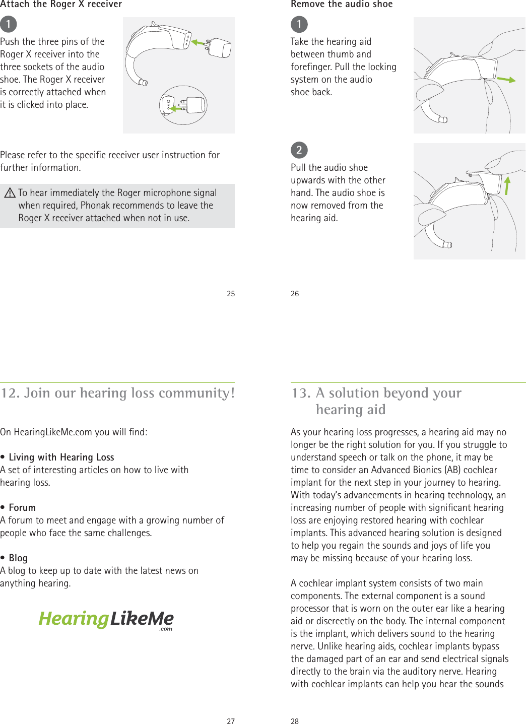 251Push the three pins of theRoger X receiver into thethree sockets of the audio shoe. The Roger X receiver is correctly attached when it is clicked into place.Please refer to the specic receiver user instruction for further information.Attach the Roger X receiver To hear immediately the Roger microphone signal when required, Phonak recommends to leave the Roger X receiver attached when not in use.2612Take the hearing aid between thumb and forenger. Pull the locking system on the audio  shoe back.Pull the audio shoe upwards with the other hand. The audio shoe is  now removed from the hearing aid.Remove the audio shoe2712. Join our hearing loss community!On HearingLikeMe.com you will nd:• Living with Hearing LossA set of interesting articles on how to live with  hearing loss.• ForumA forum to meet and engage with a growing number of people who face the same challenges.• BlogA blog to keep up to date with the latest news on anything hearing.28As your hearing loss progresses, a hearing aid may no longer be the right solution for you. If you struggle to understand speech or talk on the phone, it may be time to consider an Advanced Bionics (AB) cochlear implant for the next step in your journey to hearing. With today’s advancements in hearing technology, an increasing number of people with signicant hearing loss are enjoying restored hearing with cochlear implants. This advanced hearing solution is designed to help you regain the sounds and joys of life you may be missing because of your hearing loss.A cochlear implant system consists of two main components. The external component is a sound processor that is worn on the outer ear like a hearing aid or discreetly on the body. The internal component is the implant, which delivers sound to the hearing nerve. Unlike hearing aids, cochlear implants bypass the damaged part of an ear and send electrical signals directly to the brain via the auditory nerve. Hearing with cochlear implants can help you hear the sounds 13. A solution beyond your  hearing aid