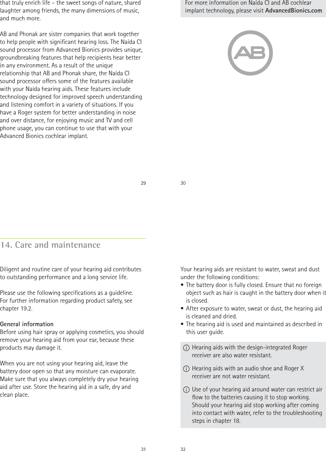 29that truly enrich life – the sweet songs of nature, shared laughter among friends, the many dimensions of music, and much more.AB and Phonak are sister companies that work together to help people with signicant hearing loss. The Naída CI sound processor from Advanced Bionics provides unique, groundbreaking features that help recipients hear better in any environment. As a result of the unique relationship that AB and Phonak share, the Naída CI sound processor oers some of the features available with your Naída hearing aids. These features include technology designed for improved speech understanding and listening comfort in a variety of situations. If you have a Roger system for better understanding in noise and over distance, for enjoying music and TV and cell phone usage, you can continue to use that with your Advanced Bionics cochlear implant.30For more information on Naída CI and AB cochlear implant technology, please visit AdvancedBionics.com3114. Care and maintenanceDiligent and routine care of your hearing aid contributes to outstanding performance and a long service life.   Please use the following specications as a guideline.  For further information regarding product safety, see  chapter 19.2.General informationBefore using hair spray or applying cosmetics, you should remove your hearing aid from your ear, because these products may damage it.When you are not using your hearing aid, leave the battery door open so that any moisture can evaporate. Make sure that you always completely dry your hearing aid after use. Store the hearing aid in a safe, dry and  clean place.32Your hearing aids are resistant to water, sweat and dust under the following conditions:• The battery door is fully closed. Ensure that no foreign object such as hair is caught in the battery door when it is closed.• After exposure to water, sweat or dust, the hearing aid is cleaned and dried.• The hearing aid is used and maintained as described in this user guide.  Hearing aids with the design-integrated Roger receiver are also water resistant.  Hearing aids with an audio shoe and Roger X receiver are not water resistant.  Use of your hearing aid around water can restrict air ow to the batteries causing it to stop working. Should your hearing aid stop working after coming into contact with water, refer to the troubleshooting steps in chapter 18.