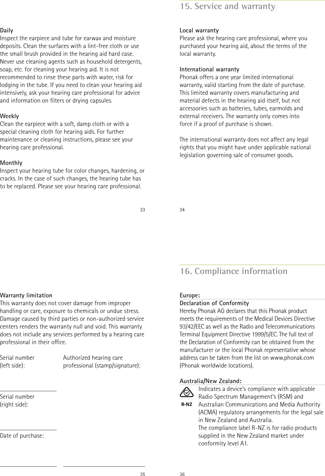 33DailyInspect the earpiece and tube for earwax and moisture deposits. Clean the surfaces with a lint-free cloth or use the small brush provided in the hearing aid hard case. Never use cleaning agents such as household detergents, soap, etc. for cleaning your hearing aid. It is not recommended to rinse these parts with water, risk for lodging in the tube. If you need to clean your hearing aid intensively, ask your hearing care professional for advice and information on lters or drying capsules.WeeklyClean the earpiece with a soft, damp cloth or with a special cleaning cloth for hearing aids. For further maintenance or cleaning instructions, please see your hearing care professional.MonthlyInspect your hearing tube for color changes, hardening, or cracks. In the case of such changes, the hearing tube has to be replaced. Please see your hearing care professional.3415. Service and warrantyLocal warrantyPlease ask the hearing care professional, where you purchased your hearing aid, about the terms of the local warranty.International warrantyPhonak oers a one year limited international warranty, valid starting from the date of purchase. This limited warranty covers manufacturing and material defects in the hearing aid itself, but not accessories such as batteries, tubes, earmolds and external receivers. The warranty only comes into force if a proof of purchase is shown.The international warranty does not aect any legal rights that you might have under applicable national legislation governing sale of consumer goods.35Warranty limitationThis warranty does not cover damage from improper handling or care, exposure to chemicals or undue stress. Damage caused by third parties or non-authorized service centers renders the warranty null and void. This warranty does not include any services performed by a hearing care professional in their oce.Serial number  (left side):Serial number  (right side):Date of purchase:Authorized hearing care professional (stamp/signature):3616. Compliance informationEurope:Declaration of Conformity Hereby Phonak AG declares that this Phonak product  meets the requirements of the Medical Devices Directive 93/42/EEC as well as the Radio and Telecommunications Terminal Equipment Directive 1999/5/EC. The full text of  the Declaration of Conformity can be obtained from the manufacturer or the local Phonak representative whose address can be taken from the list on www.phonak.com (Phonak worldwide locations).Australia/New Zealand:Indicates a device’s compliance with applicable Radio Spectrum Management’s (RSM) and Australian Communications and Media Authority (ACMA) regulatory arrangements for the legal sale in New Zealand and Australia.The compliance label R-NZ is for radio products supplied in the New Zealand market under conformity level A1.