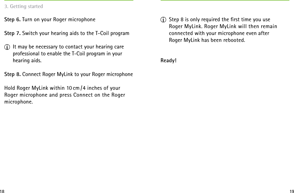 18 193. Getting started   Step 6. Turn on your Roger microphoneStep 7. Switch your hearing aids to the T-Coil program It may be necessary to contact your hearing care professional to enable the T-Coil program in your hearing aids.Step 8. Connect Roger MyLink to your Roger microphoneHold Roger MyLink within 10 cm / 4 inches of your  Roger microphone and press Connect on the Roger microphone. Step 8 is only required the ﬁrst time you use  Roger MyLink. Roger MyLink will then remain  connected with your microphone even after  Roger MyLink has been rebooted. Ready!