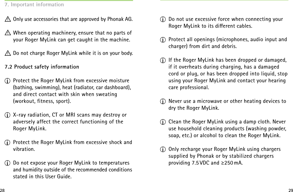 28 297. Important information  Only use accessories that are approved by Phonak AG. When operating machinery, ensure that no parts of your Roger MyLink can get caught in the machine. Do not charge Roger MyLink while it is on your body. 7.2 Product safety information Protect the Roger MyLink from excessive moisture (bathing, swimming), heat (radiator, car dashboard), and direct contact with skin when sweating  (workout, fitness, sport). X-ray radiation, CT or MRI scans may destroy or adversely affect the correct functioning of the  Roger MyLink. Protect the Roger MyLink from excessive shock and vibration. Do not expose your Roger MyLink to temperatures and humidity outside of the recommended conditions stated in this User Guide.   Do not use excessive force when connecting your Roger MyLink to its dierent cables. Protect all openings (microphones, audio input and charger) from dirt and debris. If the Roger MyLink has been dropped or damaged, if it overheats during charging, has a damaged  cord or plug, or has been dropped into liquid, stop using your Roger MyLink and contact your hearing care professional.  Never use a microwave or other heating devices to dry the Roger MyLink. Clean the Roger MyLink using a damp cloth. Never use household cleaning products (washing powder, soap, etc.) or alcohol to clean the Roger MyLink. Only recharge your Roger MyLink using chargers supplied by Phonak or by stabilized chargers  providing 7.5 VDC and ≥250 mA. 