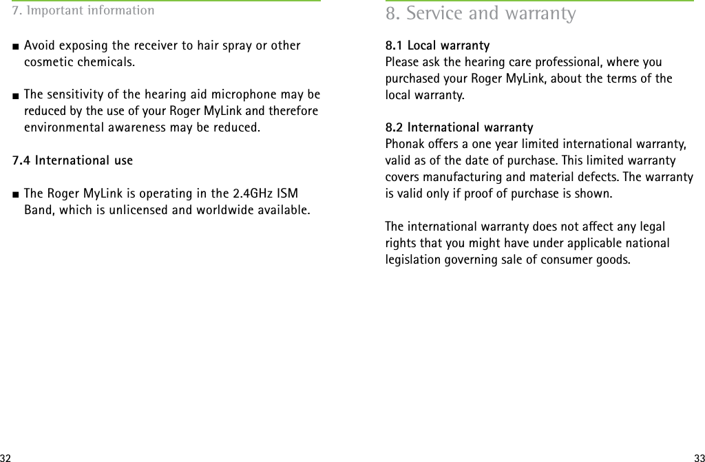 32 337. Important information J Avoid exposing the receiver to hair spray or other cosmetic chemicals.J The sensitivity of the hearing aid microphone may be reduced by the use of your Roger MyLink and therefore environmental awareness may be reduced.  7.4 International useJ The Roger MyLink is operating in the 2.4GHz ISM Band, which is unlicensed and worldwide available. 8. Service and warranty8.1 Local warrantyPlease ask the hearing care professional, where youpurchased your Roger MyLink, about the terms of the local warranty.8.2 International warrantyPhonak oers a one year limited international warranty,valid as of the date of purchase. This limited warrantycovers manufacturing and material defects. The warrantyis valid only if proof of purchase is shown.The international warranty does not aect any legal rights that you might have under applicable national legislation governing sale of consumer goods.