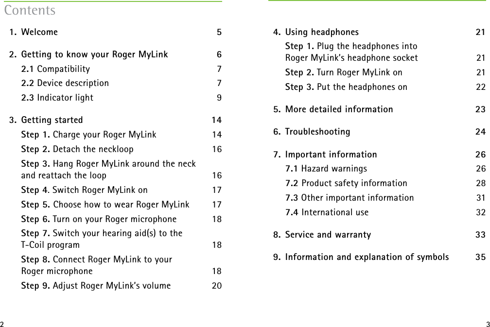 2 3  1.   Welcome  5  2.  Getting to know your Roger MyLink 6   2.1 Compatibility 7   2.2 Device description 7   2.3 Indicator light 9  3.  Getting started  14    Step 1. Charge your Roger MyLink  14  Step 2. Detach the neckloop  16  Step 3. Hang Roger MyLink around the neck  and reattach the loop  16  Step 4. Switch Roger MyLink on   17   Step 5. Choose how to wear Roger MyLink  17  Step 6. Turn on your Roger microphone  18  Step 7. Switch your hearing aid(s) to the  T-Coil program  18  Step 8. Connect Roger MyLink to your  Roger microphone  18   Step 9. Adjust Roger MyLink’s volume  20Contents  4.  Using headphones  21    Step 1. Plug the headphones into  Roger MyLink’s headphone socket 21    Step 2. Turn Roger MyLink on 21    Step 3. Put the headphones on 22  5.  More detailed information  23  6.   Troubleshooting  24  7.  Important information   26   7.1 Hazard warnings  26   7.2 Product safety information  28   7.3 Other important information  31  7.4 International use  32  8.  Service and warranty  33  9.  Information and explanation of symbols  35