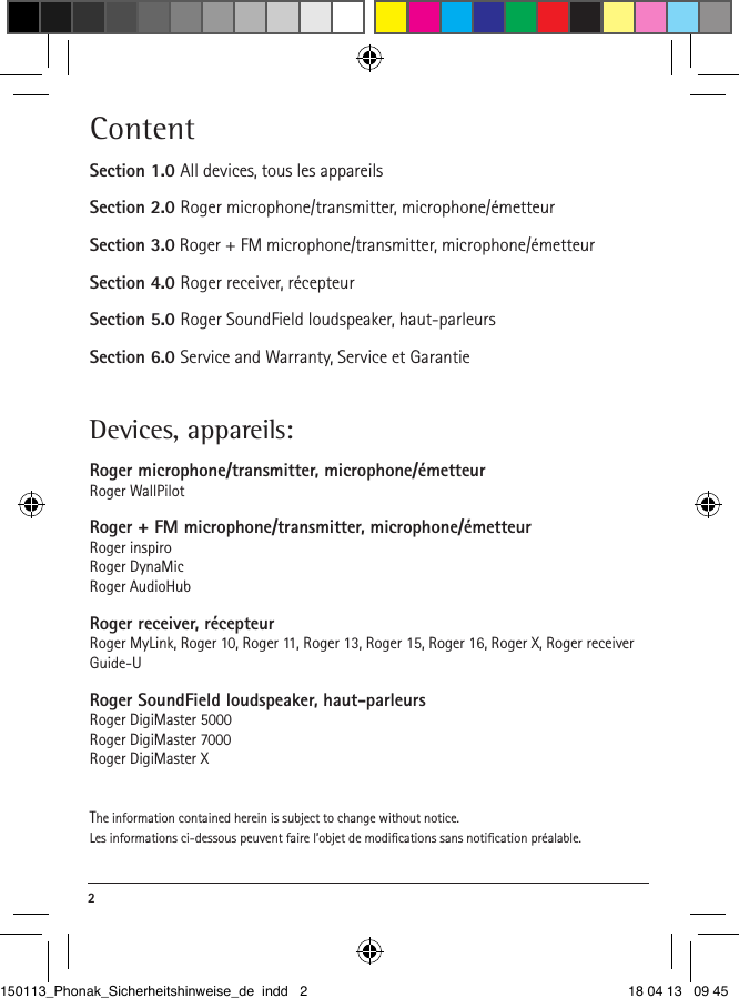 2 ContentSection 1.0 All devices, tous les appareilsSection 2.0 Roger microphone/transmitter, microphone/émetteurSection 3.0 Roger + FM microphone/transmitter, microphone/émetteurSection 4.0 Roger receiver, récepteurSection 5.0 Roger SoundField loudspeaker, haut-parleursSection 6.0 Service and Warranty, Service et GarantieDevices, appareils: Roger microphone/transmitter, microphone/émetteurRoger WallPilotRoger + FM microphone/transmitter, microphone/émetteurRoger inspiroRoger DynaMicRoger AudioHubRoger receiver, récepteurRoger MyLink, Roger 10, Roger 11, Roger 13, Roger 15, Roger 16, Roger X, Roger receiver Guide-URoger SoundField loudspeaker, haut-parleursRoger DigiMaster 5000Roger DigiMaster 7000Roger DigiMaster XThe information contained herein is subject to change without notice.Les informations ci-dessous peuvent faire l’objet de modiﬁcations sans notiﬁcation préalable.150113_Phonak_Sicherheitshinweise_de indd   2 18 04 13   09 45