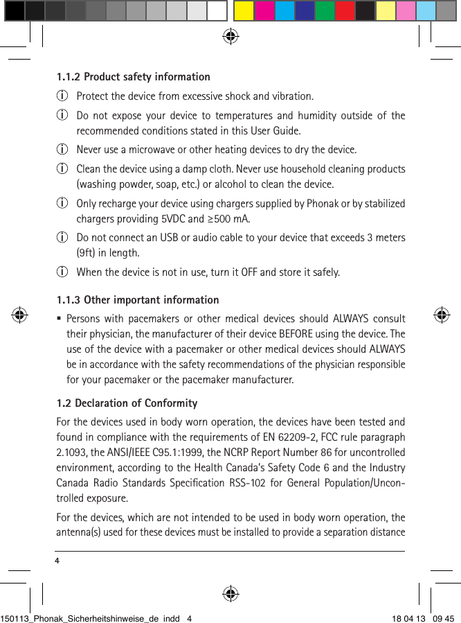 4 1.1.2 Product safety informationi Protect the device from excessive shock and vibration.i  Do not expose your device to temperatures and humidity outside of the  recommended conditions stated in this User Guide. i  Never use a microwave or other heating devices to dry the device.i  Clean the device using a damp cloth. Never use household cleaning products (washing powder, soap, etc.) or alcohol to clean the device.i  Only recharge your device using chargers supplied by Phonak or by stabilized chargers providing 5VDC and ≥500 mA.i  Do not connect an USB or audio cable to your device that exceeds 3 meters (9ft) in length.i  When the device is not in use, turn it OFF and store it safely.1.1.3 Other important information Persons with pacemakers or other medical devices should ALWAYS consult their physician, the manufacturer of their device BEFORE using the device. The use of the device with a pacemaker or other medical devices should ALWAYS be in accordance with the safety recommendations of the physician responsible for your pacemaker or the pacemaker manufacturer.1.2 Declaration of ConformityFor the devices used in body worn operation, the devices have been tested and found in compliance with the requirements of EN 62209-2, FCC rule paragraph 2.1093, the ANSI/IEEE C95.1:1999, the NCRP Report Number 86 for uncontrolled environment, according to the Health Canada’s Safety Code 6 and the Industry Canada Radio Standards Speciﬁcation RSS-102 for General Population/Uncon-trolled exposure.For the devices, which are not intended to be used in body worn operation, the antenna(s) used for these devices must be installed to provide a separation distance 150113_Phonak_Sicherheitshinweise_de indd   4 18 04 13   09 45