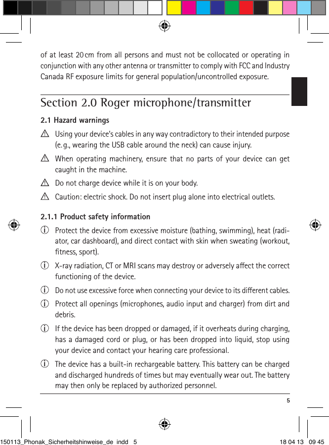  5of at least 20 cm from all persons and must not be collocated or operating in conjunction with any other antenna or transmitter to comply with FCC and Industry Canada RF exposure limits for general population/uncontrolled exposure. Section 2.0 Roger microphone/transmitter2.1 Hazard warnings  Using your device’s cables in any way contradictory to their intended purpose (e. g., wearing the USB cable around the neck) can cause injury.  When operating machinery, ensure that no parts of your device can get caught in the machine. Do not charge device while it is on your body.  Caution: electric shock. Do not insert plug alone into electrical outlets.2.1.1 Product safety informationi  Protect the device from excessive moisture (bathing, swimming), heat (radi-ator, car dashboard), and direct contact with skin when sweating (workout, ﬁtness, sport).i  X-ray radiation, CT or MRI scans may destroy or adversely aect the correct functioning of the device.i  Do not use excessive force when connecting your device to its dierent cables.i  Protect all openings (microphones, audio input and charger) from dirt and debris.i  If the device has been dropped or damaged, if it overheats during charging, has a damaged cord or plug, or has been dropped into liquid, stop using your device and contact your hearing care professional. i  The device has a built-in rechargeable battery. This battery can be charged and discharged hundreds of times but may eventually wear out. The battery may then only be replaced by authorized personnel.150113_Phonak_Sicherheitshinweise_de indd   5 18 04 13   09 45